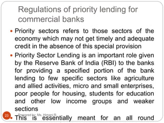 Regulations of priority lending for
commercial banks
 Priority sectors refers to those sectors of the
economy which may not get timely and adequate
credit in the absence of this special provision
 Priority Sector Lending is an important role given
by the Reserve Bank of India (RBI) to the banks
for providing a specified portion of the bank
lending to few specific sectors like agriculture
and allied activities, micro and small enterprises,
poor people for housing, students for education
and other low income groups and weaker
sections
 This is essentially meant for an all round
23 Prepared by: Ms. Himani R.
 