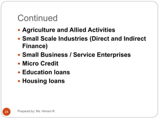 Continued
 Agriculture and Allied Activities
 Small Scale Industries (Direct and Indirect
Finance)
 Small Business / Service Enterprises
 Micro Credit
 Education loans
 Housing loans
24 Prepared by: Ms. Himani R.
 