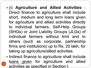  (i) Agriculture and Allied Activities :
Direct finance to agriculture shall include
short, medium and long term loans given
for agriculture and allied activities directly
to individual farmers, Self-Help Groups
(SHGs) or Joint Liability Groups (JLGs) of
individual farmers without limit and to
others (such as corporate, partnership
firms and institutions) up to Rs. 20 lakh, for
taking up agriculture/allied activities.
 Indirect finance to agriculture shall include
loans given for agriculture and allied
activities as specified in Section I.
25 Prepared by: Ms. Himani R.
 