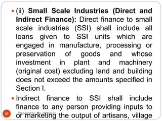  (ii) Small Scale Industries (Direct and
Indirect Finance): Direct finance to small
scale industries (SSI) shall include all
loans given to SSI units which are
engaged in manufacture, processing or
preservation of goods and whose
investment in plant and machinery
(original cost) excluding land and building
does not exceed the amounts specified in
Section I.
 Indirect finance to SSI shall include
finance to any person providing inputs to
or marketing the output of artisans, village26 Prepared by: Ms. Himani R.
 
