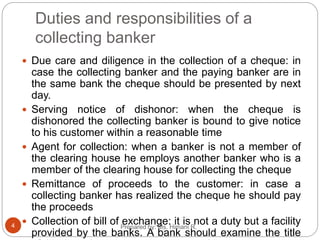 Duties and responsibilities of a
collecting banker
 Due care and diligence in the collection of a cheque: in
case the collecting banker and the paying banker are in
the same bank the cheque should be presented by next
day.
 Serving notice of dishonor: when the cheque is
dishonored the collecting banker is bound to give notice
to his customer within a reasonable time
 Agent for collection: when a banker is not a member of
the clearing house he employs another banker who is a
member of the clearing house for collecting the cheque
 Remittance of proceeds to the customer: in case a
collecting banker has realized the cheque he should pay
the proceeds
 Collection of bill of exchange: it is not a duty but a facility
provided by the banks. A bank should examine the title
4 Prepared by: Ms. Himani R.
 