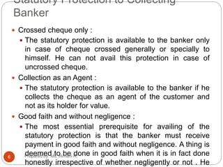 Statutory Protection to Collecting
Banker
 Crossed cheque only :
 The statutory protection is available to the banker only
in case of cheque crossed generally or specially to
himself. He can not avail this protection in case of
uncrossed cheque.
 Collection as an Agent :
 The statutory protection is available to the banker if he
collects the cheque as an agent of the customer and
not as its holder for value.
 Good faith and without negligence :
 The most essential prerequisite for availing of the
statutory protection is that the banker must receive
payment in good faith and without negligence. A thing is
deemed to be done in good faith when it is in fact done
honestly irrespective of whether negligently or not . He
6 Prepared by: Ms. Himani R.
 