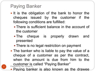 Paying Banker
 It is the obligation of the bank to honor the
cheques issued by the customer if the
following conditions are fulfilled:
 There is sufficient balance in the account of
the customer
 The cheque is properly drawn and
presented
 There is no legal restriction on payment
 The banker who is liable to pay the value of a
cheque of a customer as per the contract,
when the amount is due from him to the
customer is called “Paying Banker”
 Paying banker is also known as the drawee
7 Prepared by: Ms. Himani R.
 
