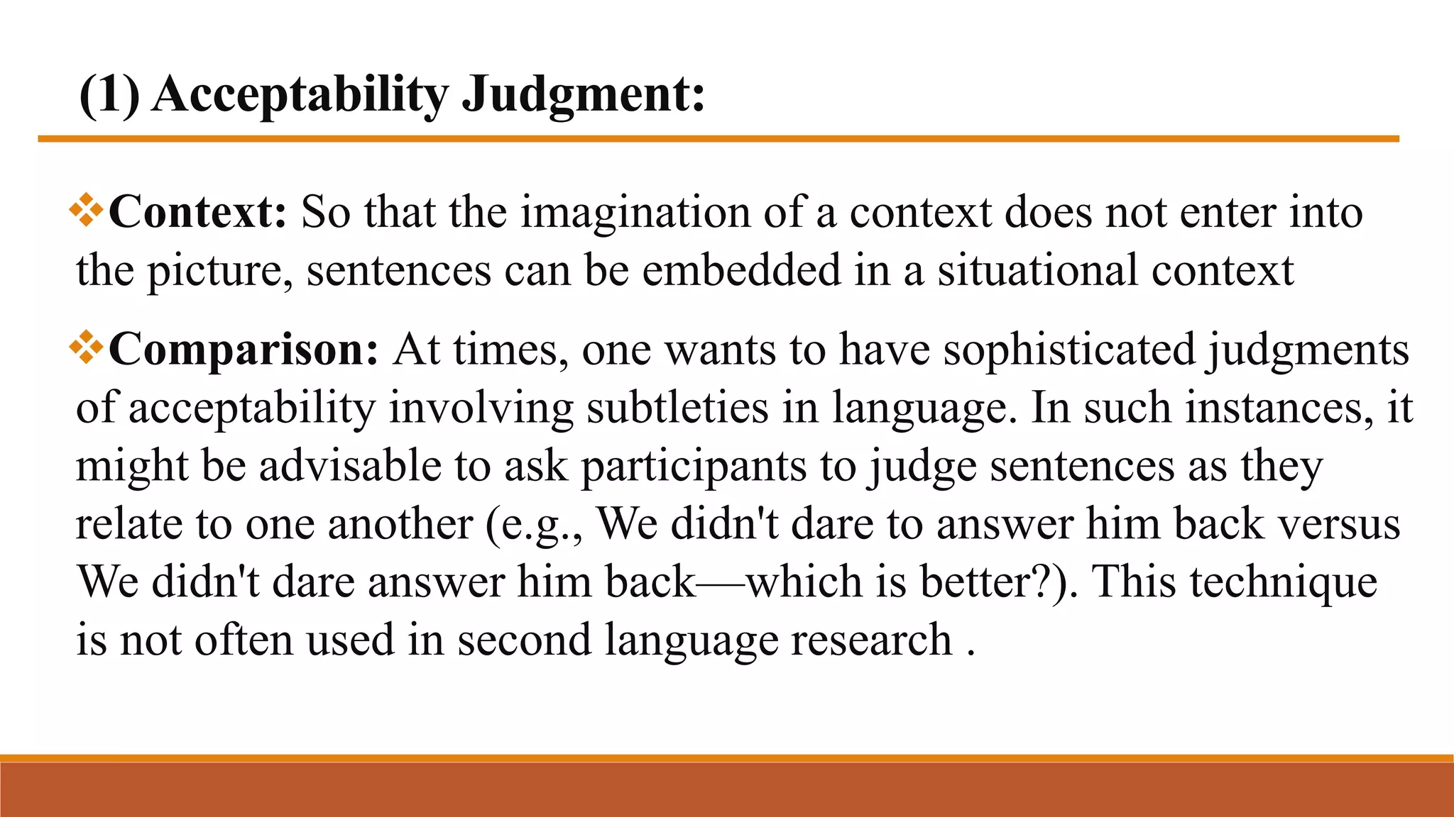 (1) Acceptability Judgment:
Context: So that the imagination of a context does not enter into
the picture, sentences can be embedded in a situational context
Comparison: At times, one wants to have sophisticated judgments
of acceptability involving subtleties in language. In such instances, it
might be advisable to ask participants to judge sentences as they
relate to one another (e.g., We didn't dare to answer him back versus
We didn't dare answer him back—which is better?). This technique
is not often used in second language research .
 
