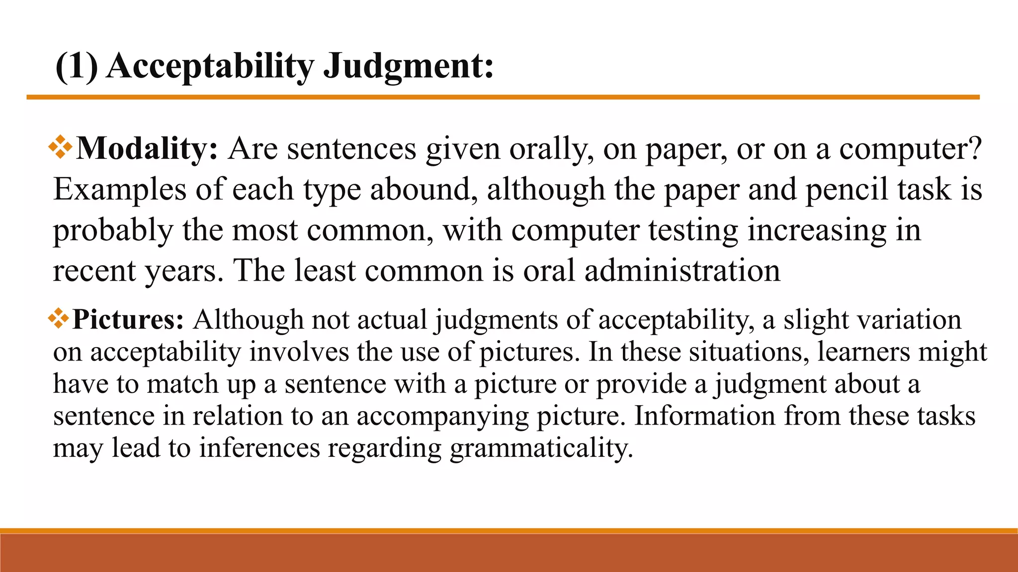 (1) Acceptability Judgment:
Modality: Are sentences given orally, on paper, or on a computer?
Examples of each type abound, although the paper and pencil task is
probably the most common, with computer testing increasing in
recent years. The least common is oral administration
Pictures: Although not actual judgments of acceptability, a slight variation
on acceptability involves the use of pictures. In these situations, learners might
have to match up a sentence with a picture or provide a judgment about a
sentence in relation to an accompanying picture. Information from these tasks
may lead to inferences regarding grammaticality.
 