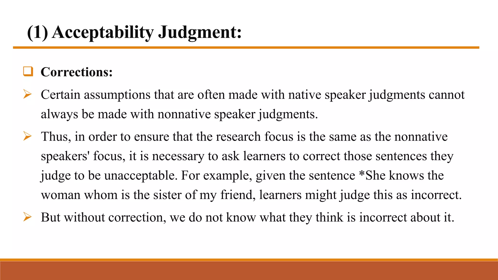 (1) Acceptability Judgment:
 Corrections:
 Certain assumptions that are often made with native speaker judgments cannot
always be made with nonnative speaker judgments.
 Thus, in order to ensure that the research focus is the same as the nonnative
speakers' focus, it is necessary to ask learners to correct those sentences they
judge to be unacceptable. For example, given the sentence *She knows the
woman whom is the sister of my friend, learners might judge this as incorrect.
 But without correction, we do not know what they think is incorrect about it.
 