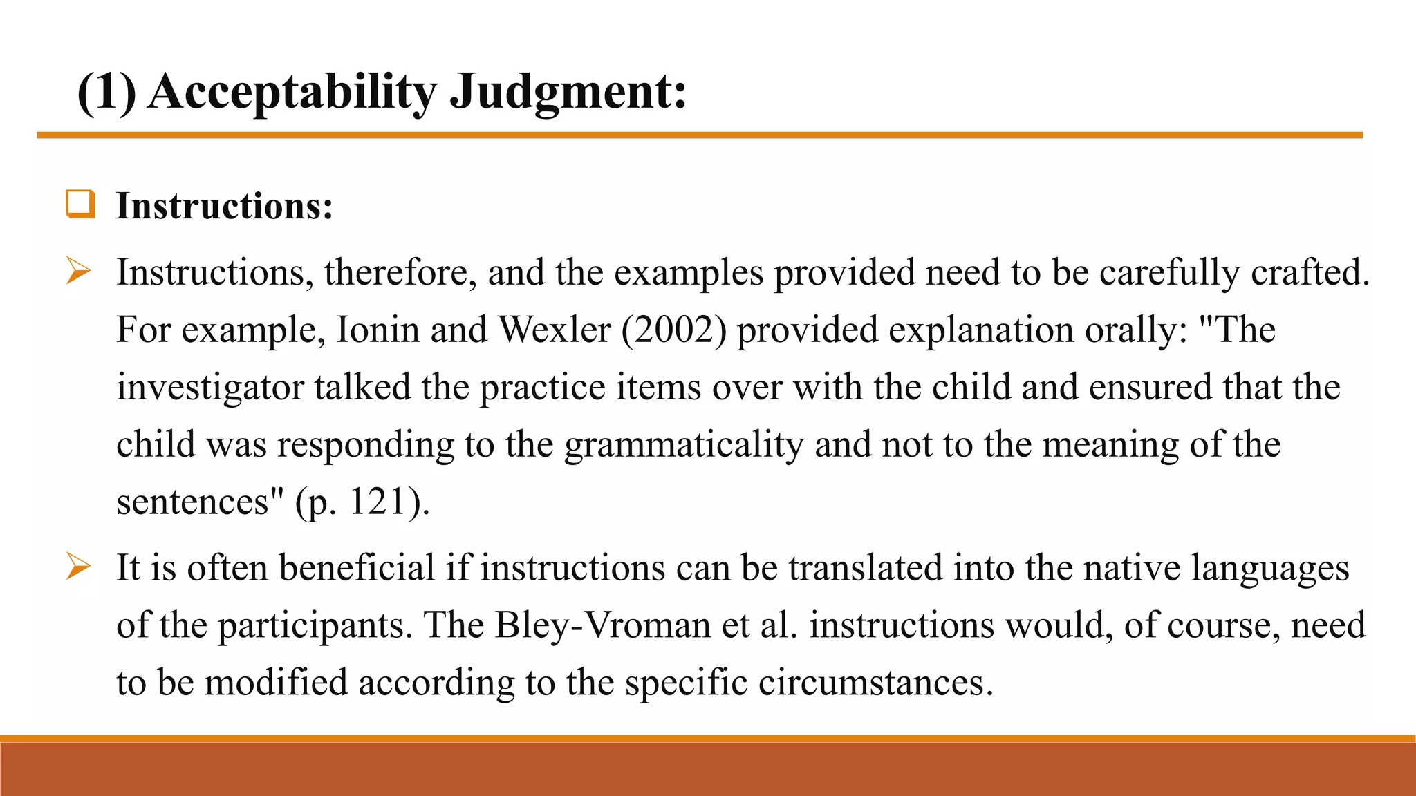 (1) Acceptability Judgment:
 Instructions:
 Instructions, therefore, and the examples provided need to be carefully crafted.
For example, Ionin and Wexler (2002) provided explanation orally: "The
investigator talked the practice items over with the child and ensured that the
child was responding to the grammaticality and not to the meaning of the
sentences" (p. 121).
 It is often beneficial if instructions can be translated into the native languages
of the participants. The Bley-Vroman et al. instructions would, of course, need
to be modified according to the specific circumstances.
 
