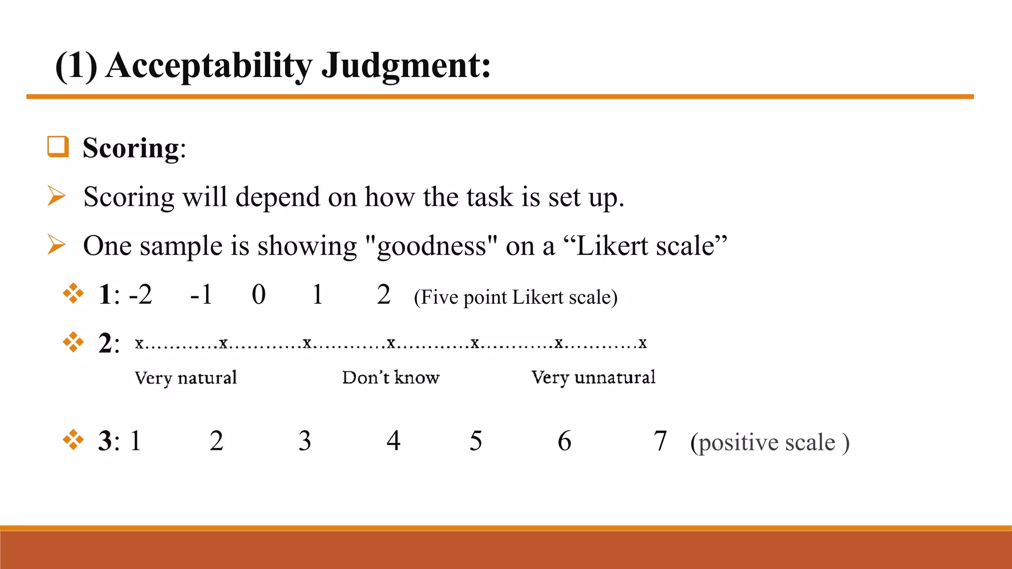 (1) Acceptability Judgment:
 Scoring:
 Scoring will depend on how the task is set up.
 One sample is showing "goodness" on a “Likert scale”
 1: -2 -1 0 1 2 (Five point Likert scale)
 2:
 3: 1 2 3 4 5 6 7 (positive scale )
 