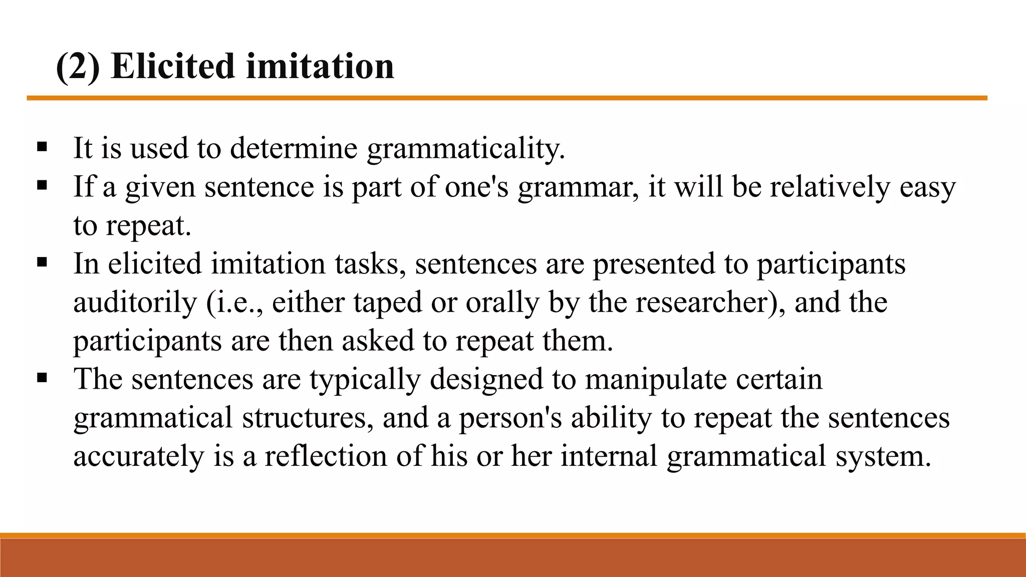 (2) Elicited imitation
 It is used to determine grammaticality.
 If a given sentence is part of one's grammar, it will be relatively easy
to repeat.
 In elicited imitation tasks, sentences are presented to participants
auditorily (i.e., either taped or orally by the researcher), and the
participants are then asked to repeat them.
 The sentences are typically designed to manipulate certain
grammatical structures, and a person's ability to repeat the sentences
accurately is a reflection of his or her internal grammatical system.
 
