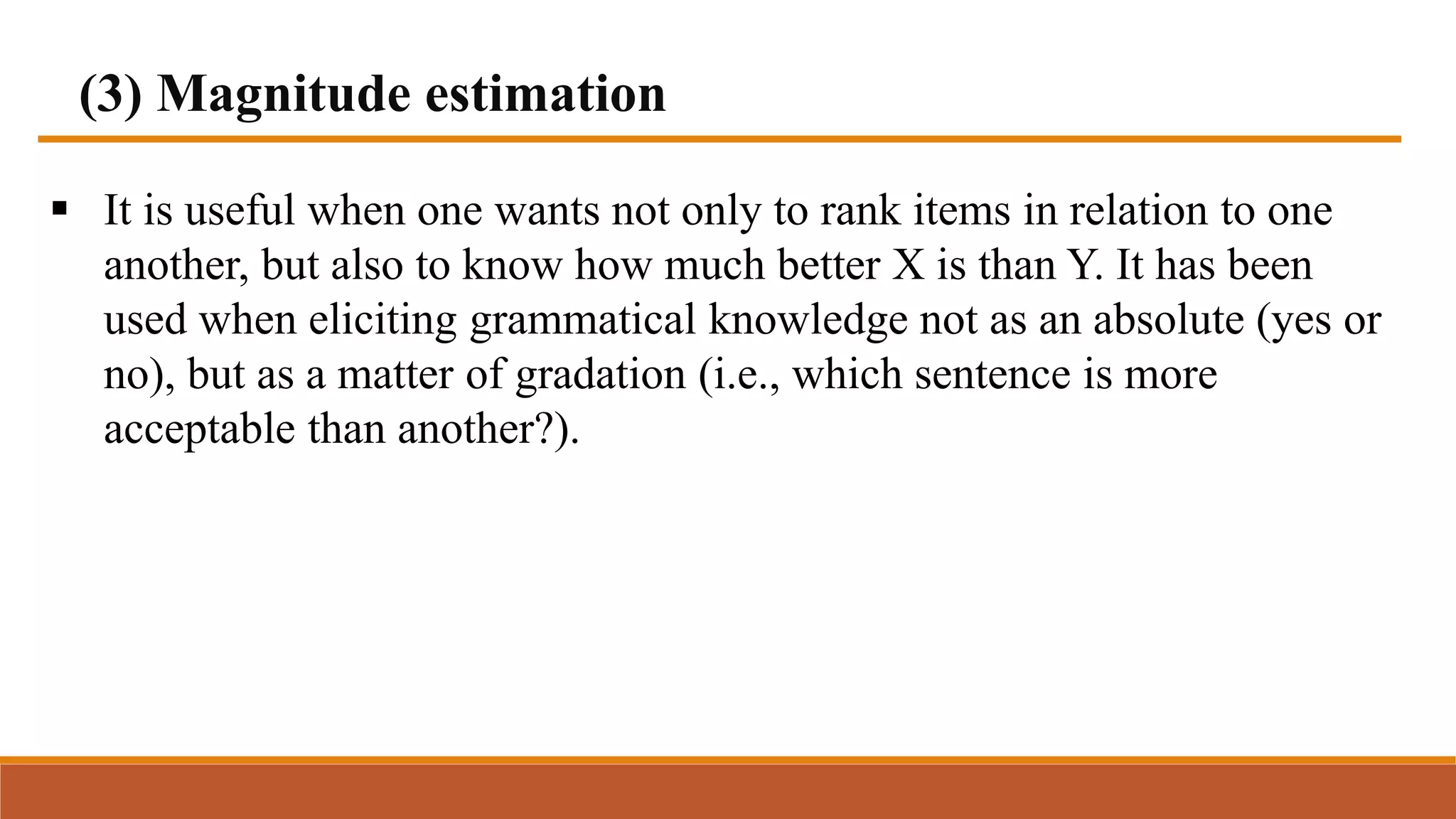 (3) Magnitude estimation
 It is useful when one wants not only to rank items in relation to one
another, but also to know how much better X is than Y. It has been
used when eliciting grammatical knowledge not as an absolute (yes or
no), but as a matter of gradation (i.e., which sentence is more
acceptable than another?).
 