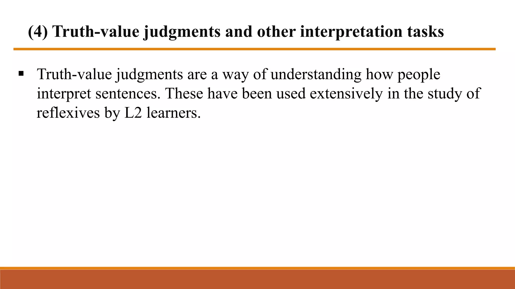 (4) Truth-value judgments and other interpretation tasks
 Truth-value judgments are a way of understanding how people
interpret sentences. These have been used extensively in the study of
reflexives by L2 learners.
 