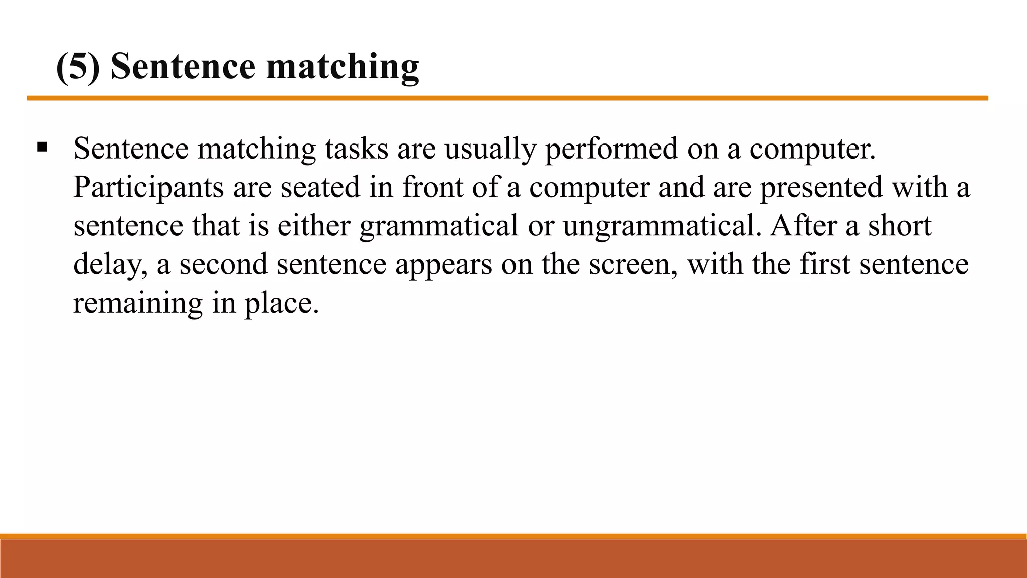 (5) Sentence matching
 Sentence matching tasks are usually performed on a computer.
Participants are seated in front of a computer and are presented with a
sentence that is either grammatical or ungrammatical. After a short
delay, a second sentence appears on the screen, with the first sentence
remaining in place.
 
