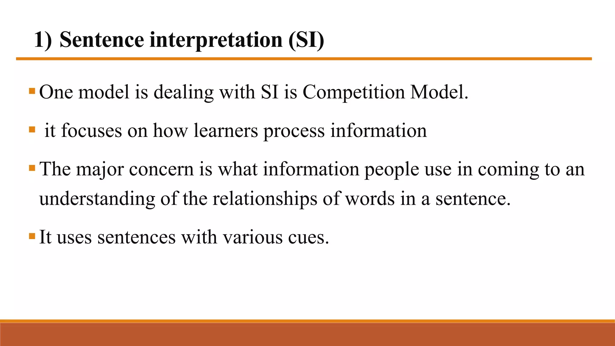 1) Sentence interpretation (SI)
One model is dealing with SI is Competition Model.
 it focuses on how learners process information
The major concern is what information people use in coming to an
understanding of the relationships of words in a sentence.
It uses sentences with various cues.
 