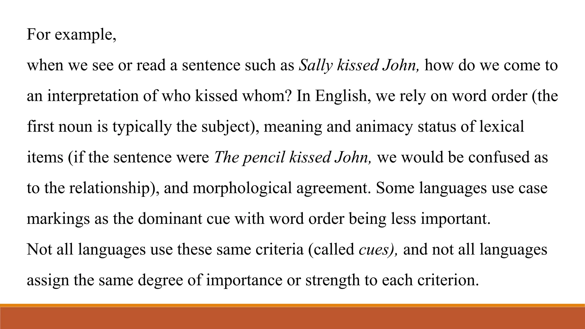 For example,
when we see or read a sentence such as Sally kissed John, how do we come to
an interpretation of who kissed whom? In English, we rely on word order (the
first noun is typically the subject), meaning and animacy status of lexical
items (if the sentence were The pencil kissed John, we would be confused as
to the relationship), and morphological agreement. Some languages use case
markings as the dominant cue with word order being less important.
Not all languages use these same criteria (called cues), and not all languages
assign the same degree of importance or strength to each criterion.
 