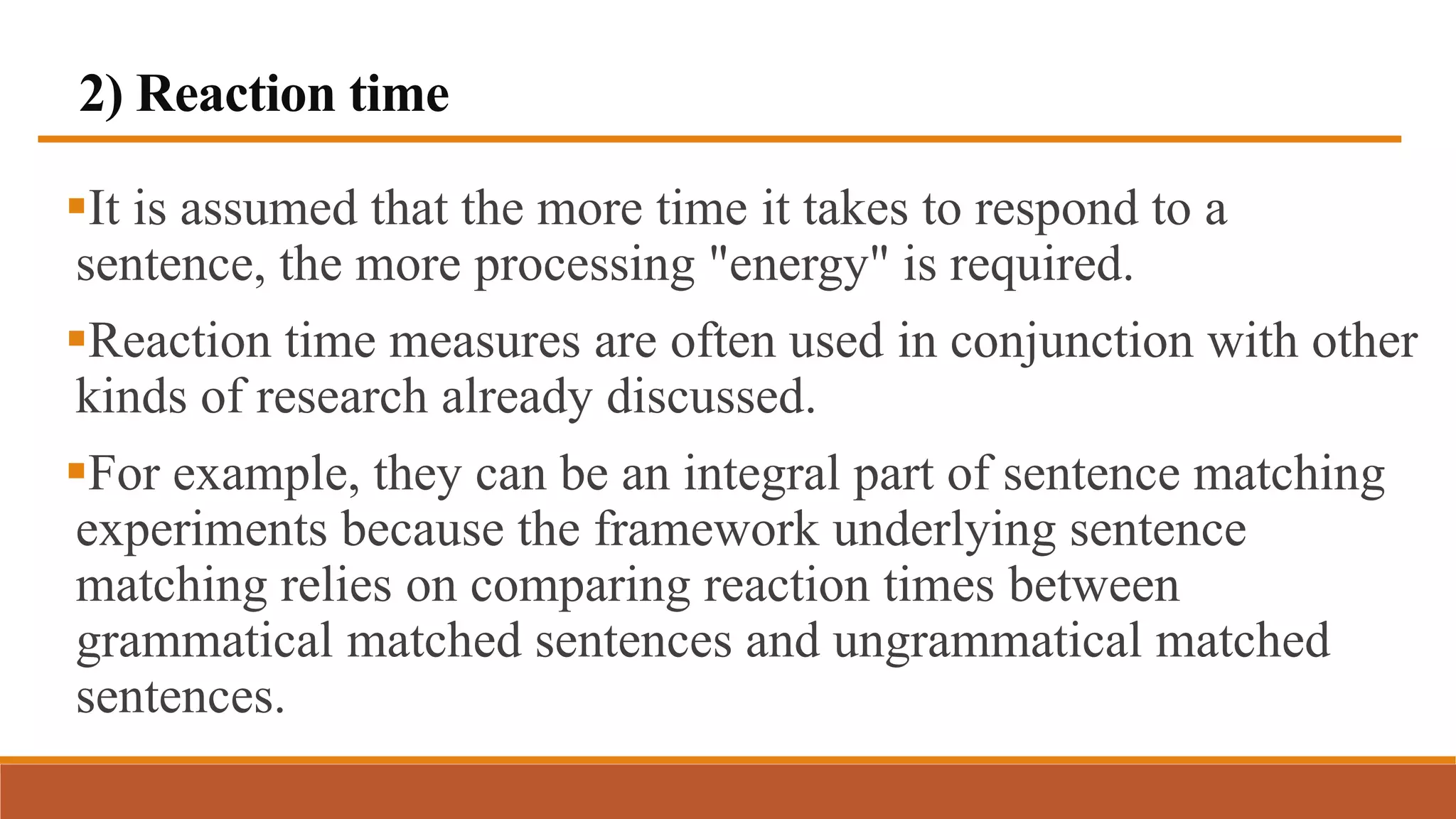 2) Reaction time
It is assumed that the more time it takes to respond to a
sentence, the more processing "energy" is required.
Reaction time measures are often used in conjunction with other
kinds of research already discussed.
For example, they can be an integral part of sentence matching
experiments because the framework underlying sentence
matching relies on comparing reaction times between
grammatical matched sentences and ungrammatical matched
sentences.
 