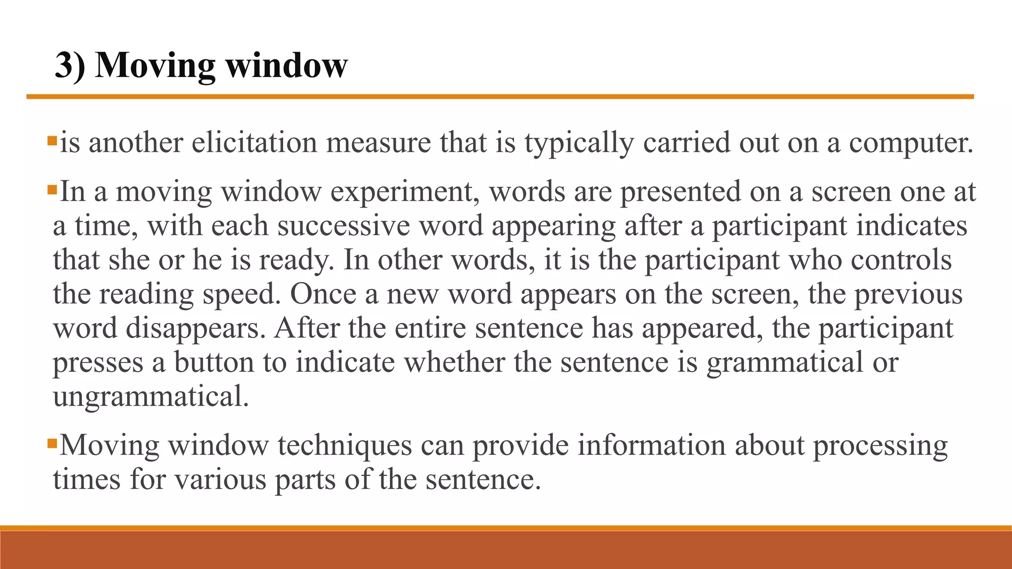 3) Moving window
is another elicitation measure that is typically carried out on a computer.
In a moving window experiment, words are presented on a screen one at
a time, with each successive word appearing after a participant indicates
that she or he is ready. In other words, it is the participant who controls
the reading speed. Once a new word appears on the screen, the previous
word disappears. After the entire sentence has appeared, the participant
presses a button to indicate whether the sentence is grammatical or
ungrammatical.
Moving window techniques can provide information about processing
times for various parts of the sentence.
 
