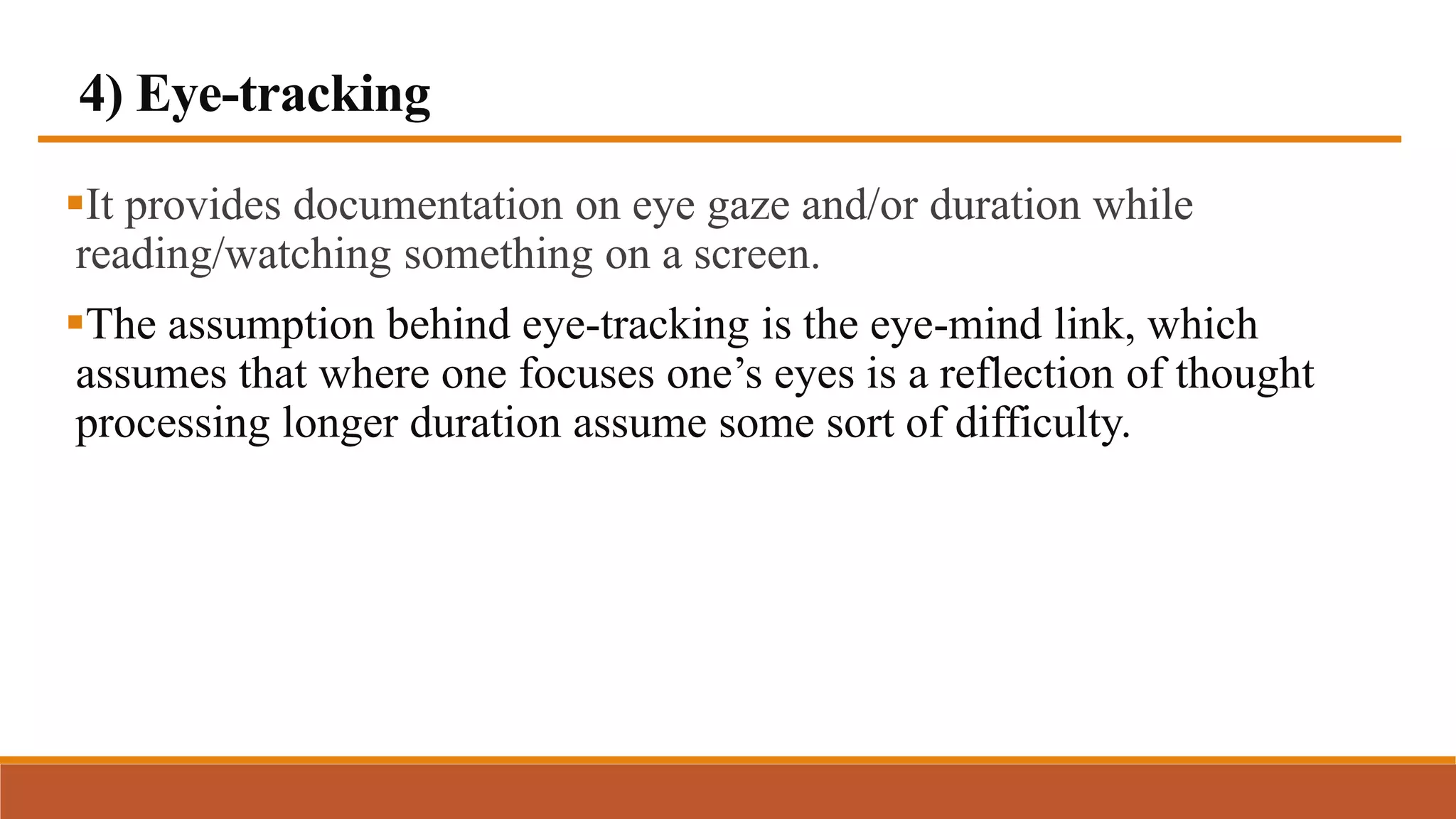 4) Eye-tracking
It provides documentation on eye gaze and/or duration while
reading/watching something on a screen.
The assumption behind eye-tracking is the eye-mind link, which
assumes that where one focuses one’s eyes is a reflection of thought
processing longer duration assume some sort of difficulty.
 