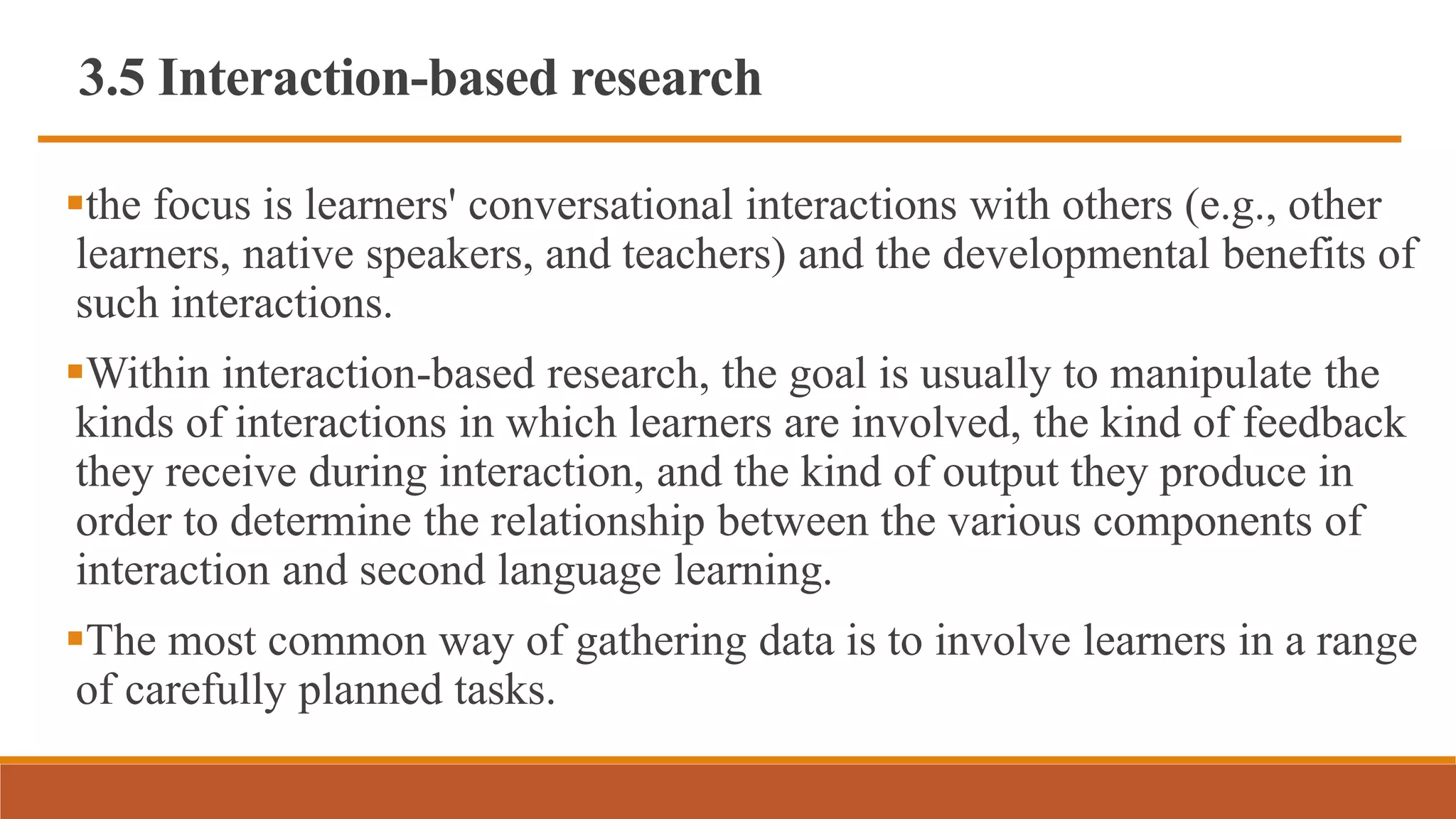 3.5 Interaction-based research
the focus is learners' conversational interactions with others (e.g., other
learners, native speakers, and teachers) and the developmental benefits of
such interactions.
Within interaction-based research, the goal is usually to manipulate the
kinds of interactions in which learners are involved, the kind of feedback
they receive during interaction, and the kind of output they produce in
order to determine the relationship between the various components of
interaction and second language learning.
The most common way of gathering data is to involve learners in a range
of carefully planned tasks.
 