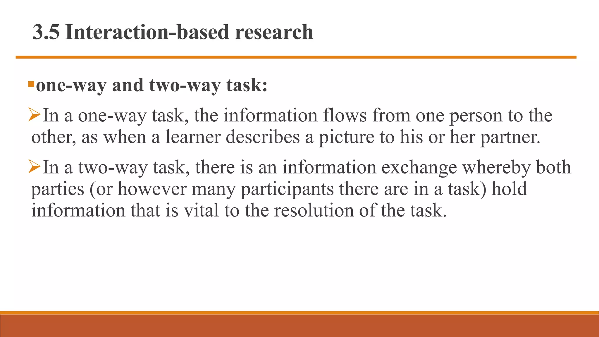 3.5 Interaction-based research
one-way and two-way task:
In a one-way task, the information flows from one person to the
other, as when a learner describes a picture to his or her partner.
In a two-way task, there is an information exchange whereby both
parties (or however many participants there are in a task) hold
information that is vital to the resolution of the task.
 