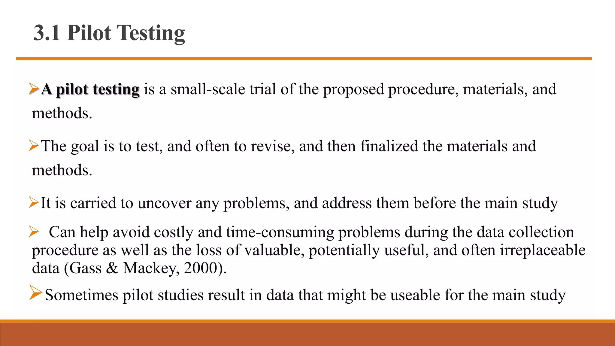 3.1 Pilot Testing
A pilot testing is a small-scale trial of the proposed procedure, materials, and
methods.
The goal is to test, and often to revise, and then finalized the materials and
methods.
It is carried to uncover any problems, and address them before the main study
 Can help avoid costly and time-consuming problems during the data collection
procedure as well as the loss of valuable, potentially useful, and often irreplaceable
data (Gass & Mackey, 2000).
Sometimes pilot studies result in data that might be useable for the main study
 
