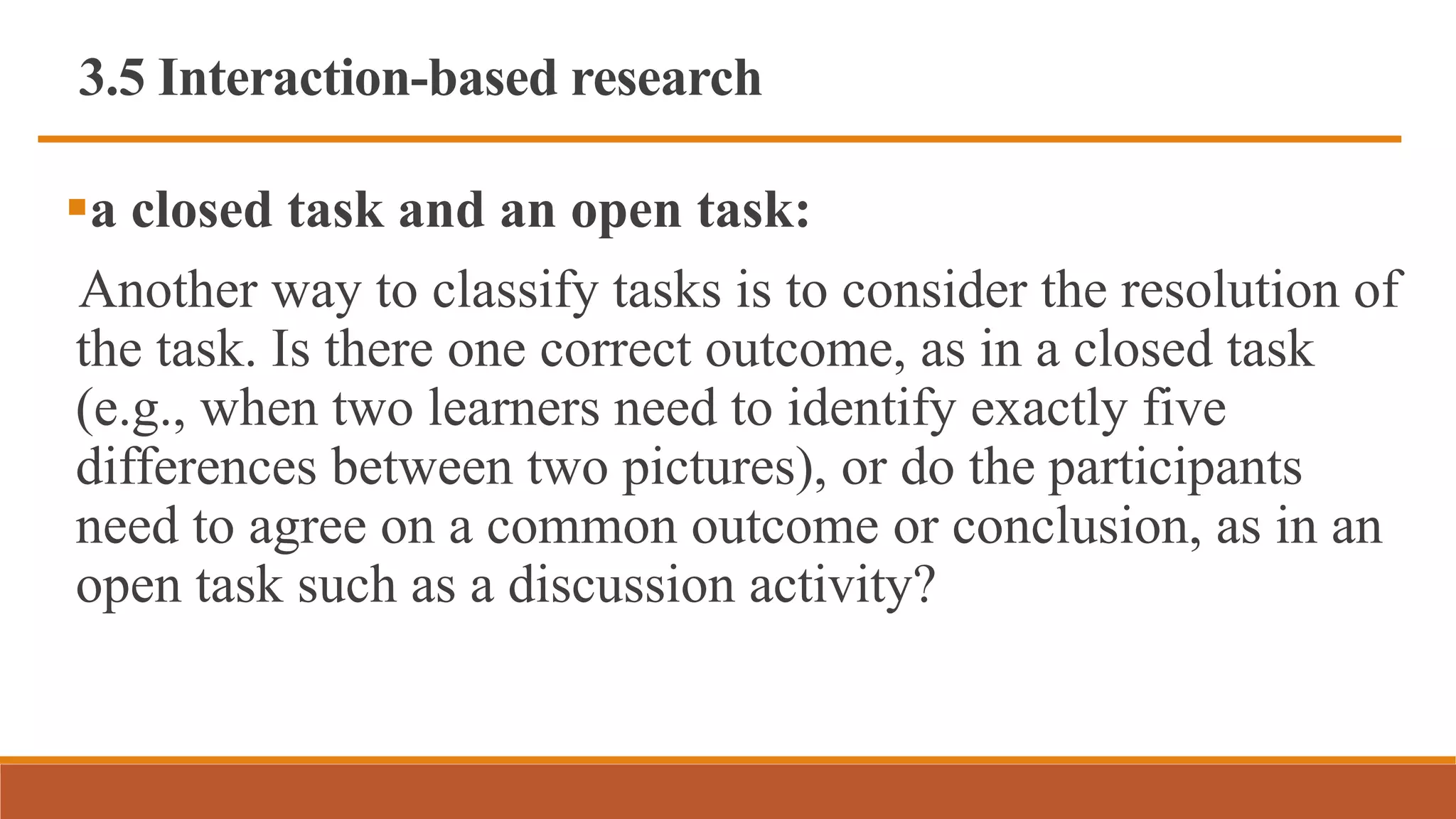 3.5 Interaction-based research
a closed task and an open task:
Another way to classify tasks is to consider the resolution of
the task. Is there one correct outcome, as in a closed task
(e.g., when two learners need to identify exactly five
differences between two pictures), or do the participants
need to agree on a common outcome or conclusion, as in an
open task such as a discussion activity?
 