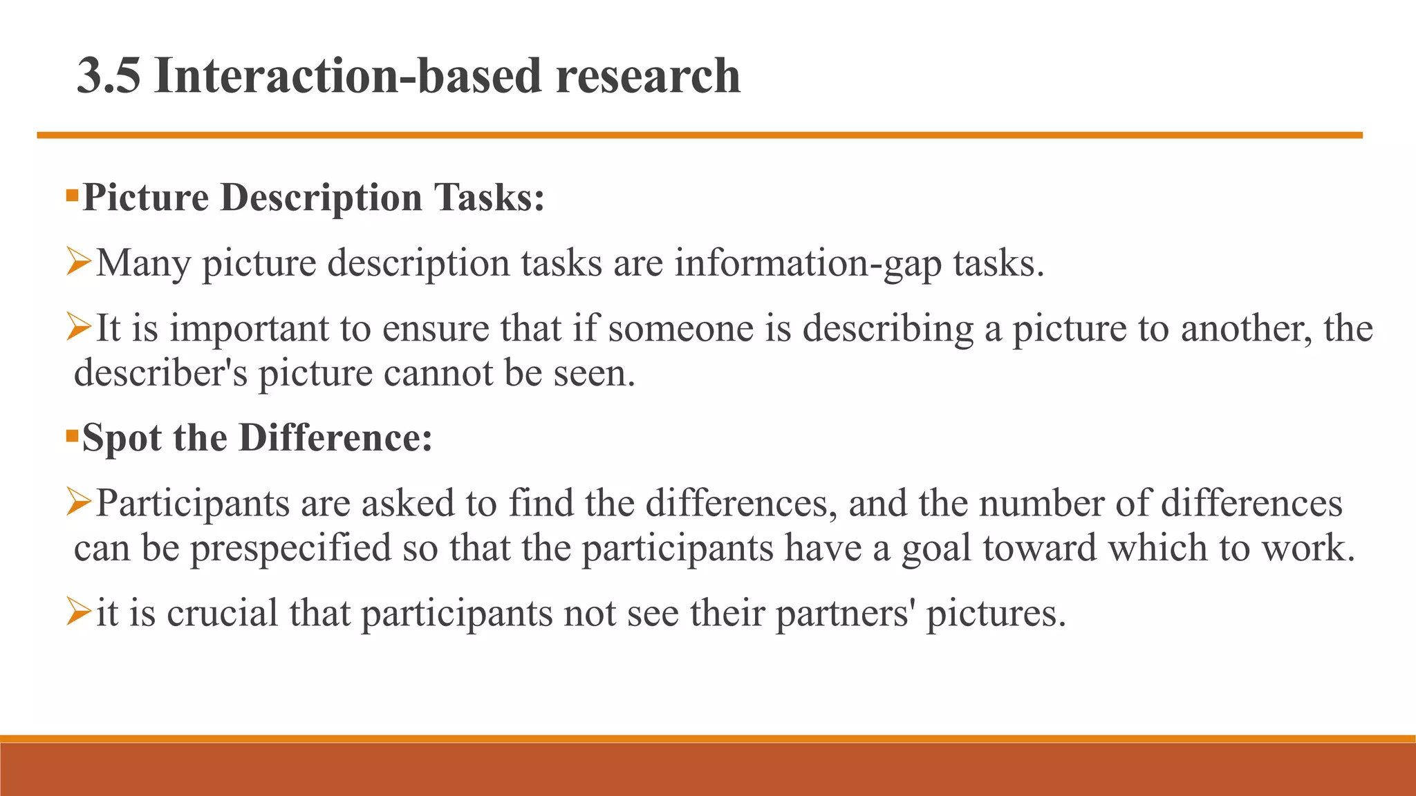 3.5 Interaction-based research
Picture Description Tasks:
Many picture description tasks are information-gap tasks.
It is important to ensure that if someone is describing a picture to another, the
describer's picture cannot be seen.
Spot the Difference:
Participants are asked to find the differences, and the number of differences
can be prespecified so that the participants have a goal toward which to work.
it is crucial that participants not see their partners' pictures.
 