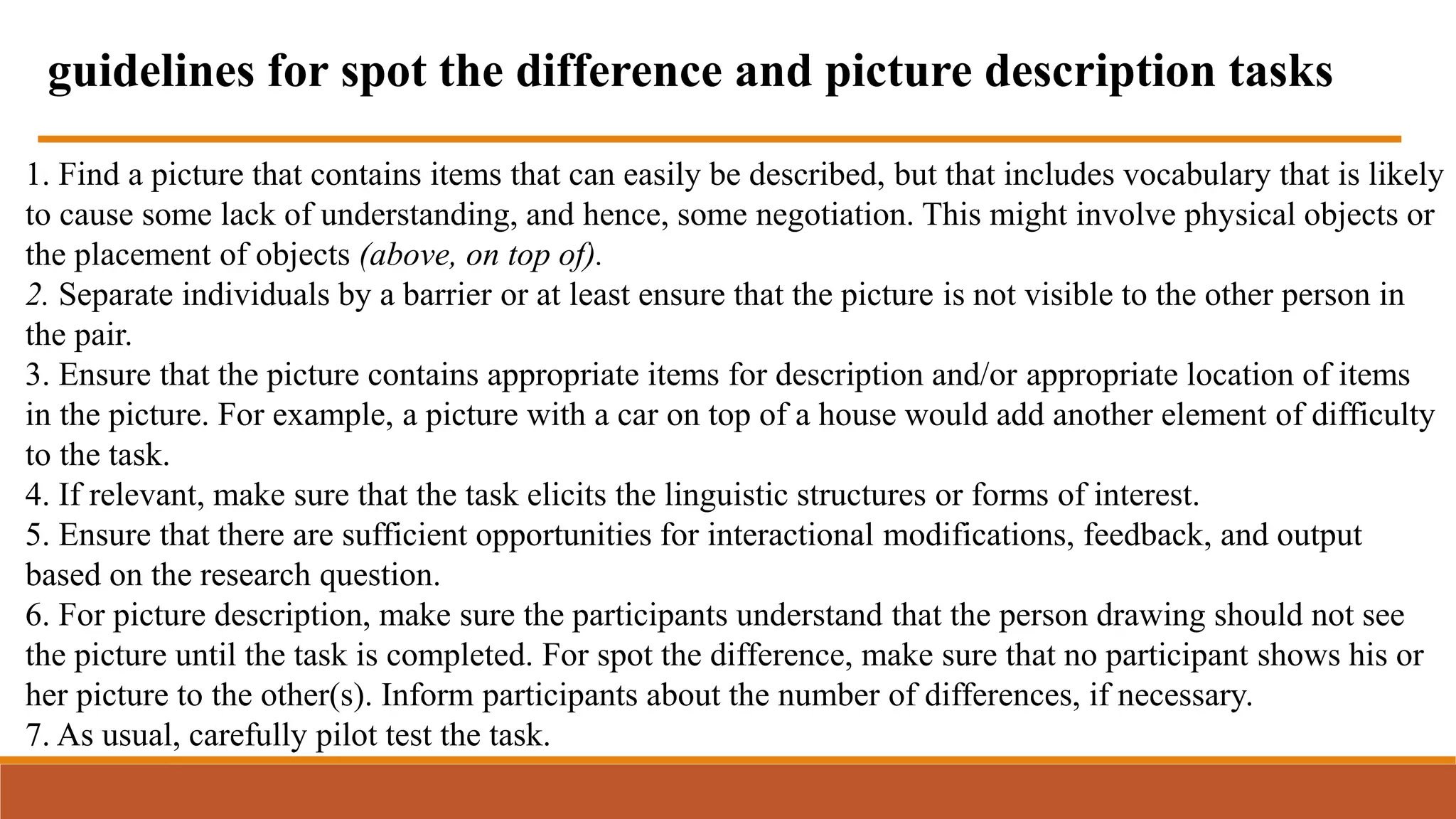1. Find a picture that contains items that can easily be described, but that includes vocabulary that is likely
to cause some lack of understanding, and hence, some negotiation. This might involve physical objects or
the placement of objects (above, on top of).
2. Separate individuals by a barrier or at least ensure that the picture is not visible to the other person in
the pair.
3. Ensure that the picture contains appropriate items for description and/or appropriate location of items
in the picture. For example, a picture with a car on top of a house would add another element of difficulty
to the task.
4. If relevant, make sure that the task elicits the linguistic structures or forms of interest.
5. Ensure that there are sufficient opportunities for interactional modifications, feedback, and output
based on the research question.
6. For picture description, make sure the participants understand that the person drawing should not see
the picture until the task is completed. For spot the difference, make sure that no participant shows his or
her picture to the other(s). Inform participants about the number of differences, if necessary.
7. As usual, carefully pilot test the task.
guidelines for spot the difference and picture description tasks
 