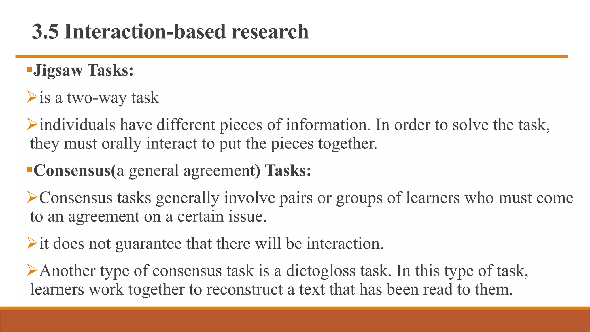 3.5 Interaction-based research
Jigsaw Tasks:
is a two-way task
individuals have different pieces of information. In order to solve the task,
they must orally interact to put the pieces together.
Consensus(a general agreement) Tasks:
Consensus tasks generally involve pairs or groups of learners who must come
to an agreement on a certain issue.
it does not guarantee that there will be interaction.
Another type of consensus task is a dictogloss task. In this type of task,
learners work together to reconstruct a text that has been read to them.
 