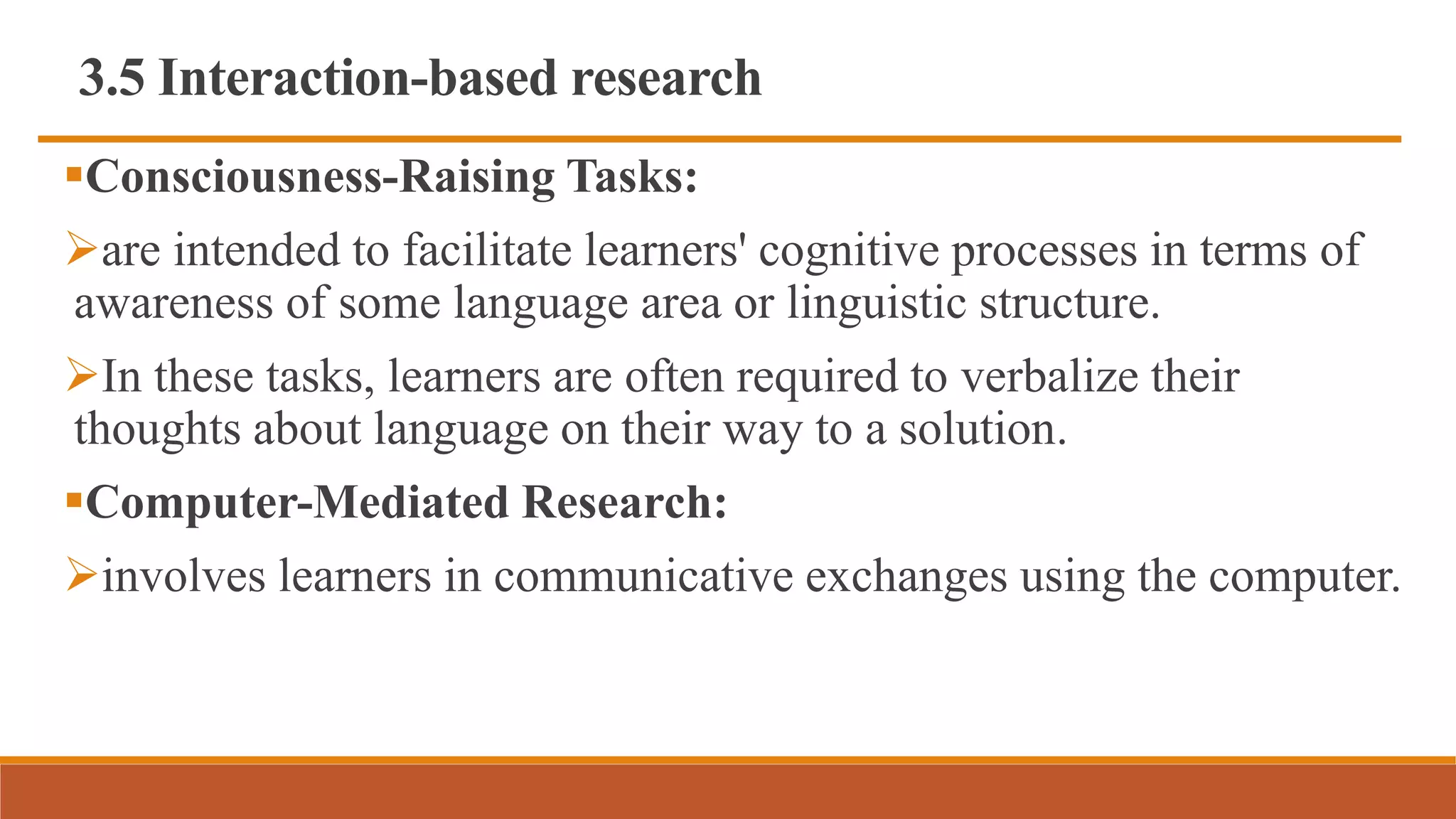 3.5 Interaction-based research
Consciousness-Raising Tasks:
are intended to facilitate learners' cognitive processes in terms of
awareness of some language area or linguistic structure.
In these tasks, learners are often required to verbalize their
thoughts about language on their way to a solution.
Computer-Mediated Research:
involves learners in communicative exchanges using the computer.
 