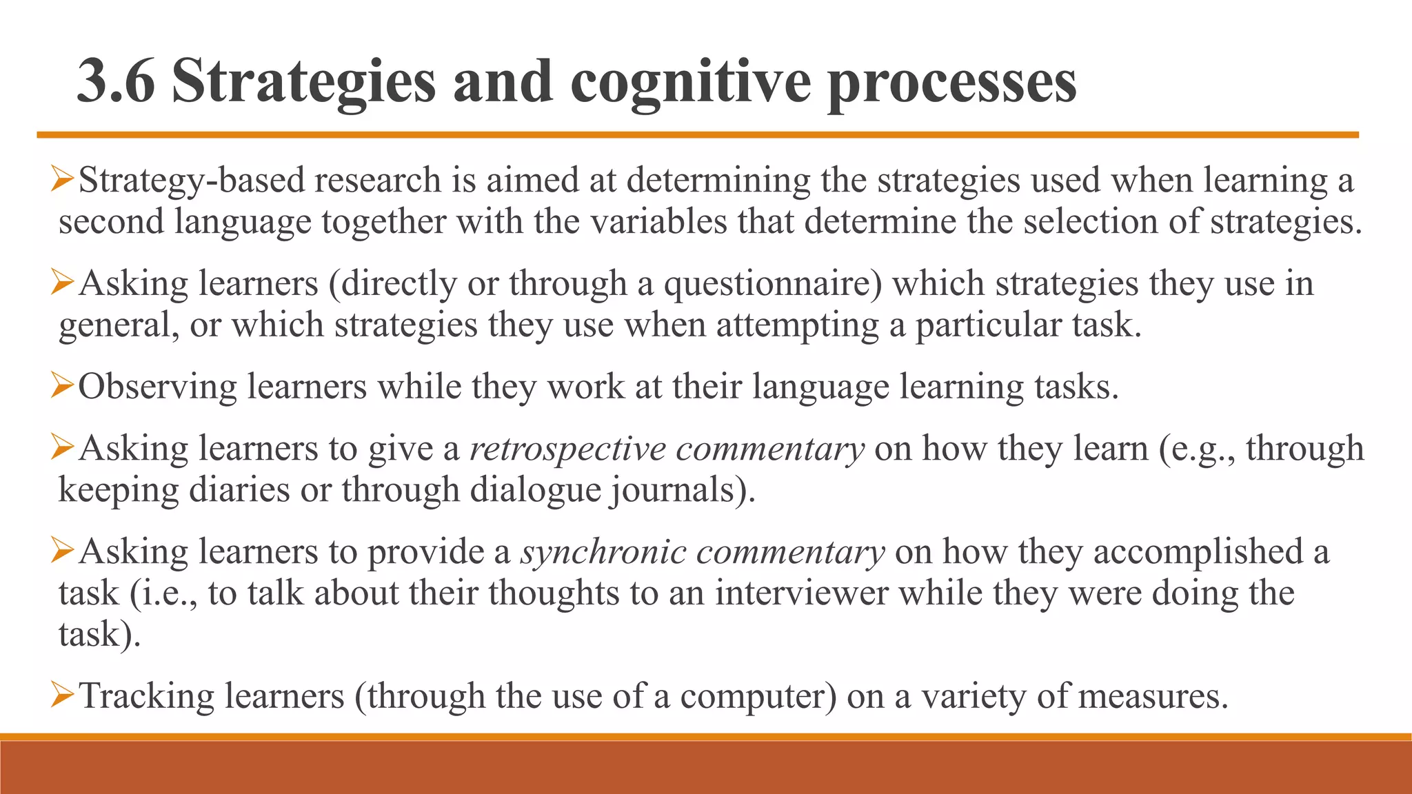 3.6 Strategies and cognitive processes
Strategy-based research is aimed at determining the strategies used when learning a
second language together with the variables that determine the selection of strategies.
Asking learners (directly or through a questionnaire) which strategies they use in
general, or which strategies they use when attempting a particular task.
Observing learners while they work at their language learning tasks.
Asking learners to give a retrospective commentary on how they learn (e.g., through
keeping diaries or through dialogue journals).
Asking learners to provide a synchronic commentary on how they accomplished a
task (i.e., to talk about their thoughts to an interviewer while they were doing the
task).
Tracking learners (through the use of a computer) on a variety of measures.
 
