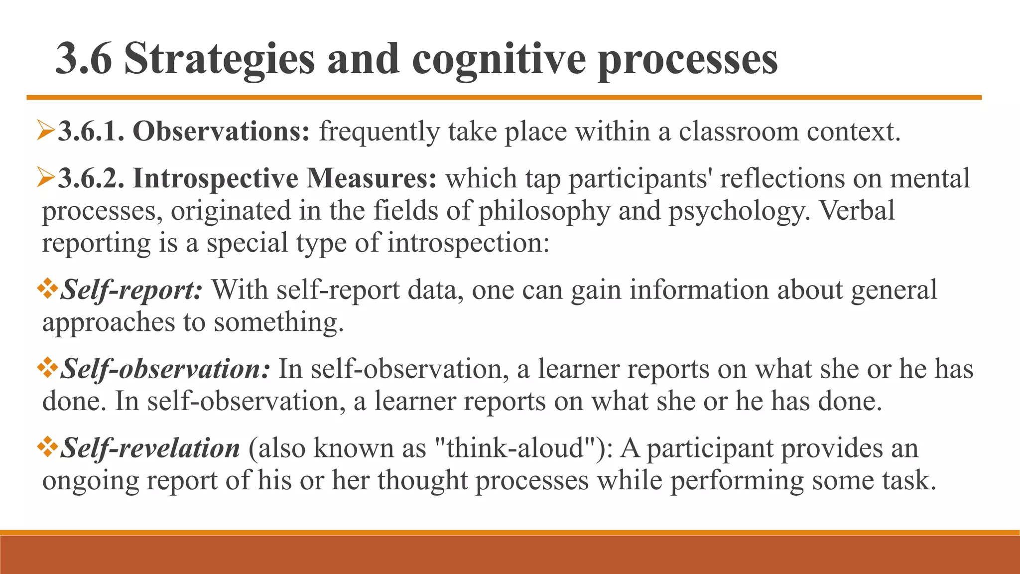 3.6 Strategies and cognitive processes
3.6.1. Observations: frequently take place within a classroom context.
3.6.2. Introspective Measures: which tap participants' reflections on mental
processes, originated in the fields of philosophy and psychology. Verbal
reporting is a special type of introspection:
Self-report: With self-report data, one can gain information about general
approaches to something.
Self-observation: In self-observation, a learner reports on what she or he has
done. In self-observation, a learner reports on what she or he has done.
Self-revelation (also known as "think-aloud"): A participant provides an
ongoing report of his or her thought processes while performing some task.
 