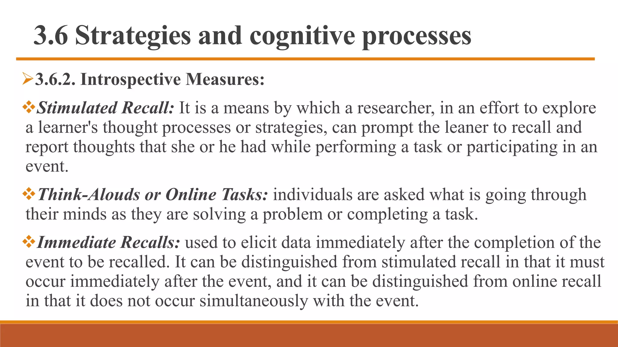 3.6 Strategies and cognitive processes
3.6.2. Introspective Measures:
Stimulated Recall: It is a means by which a researcher, in an effort to explore
a learner's thought processes or strategies, can prompt the leaner to recall and
report thoughts that she or he had while performing a task or participating in an
event.
Think-Alouds or Online Tasks: individuals are asked what is going through
their minds as they are solving a problem or completing a task.
Immediate Recalls: used to elicit data immediately after the completion of the
event to be recalled. It can be distinguished from stimulated recall in that it must
occur immediately after the event, and it can be distinguished from online recall
in that it does not occur simultaneously with the event.
 