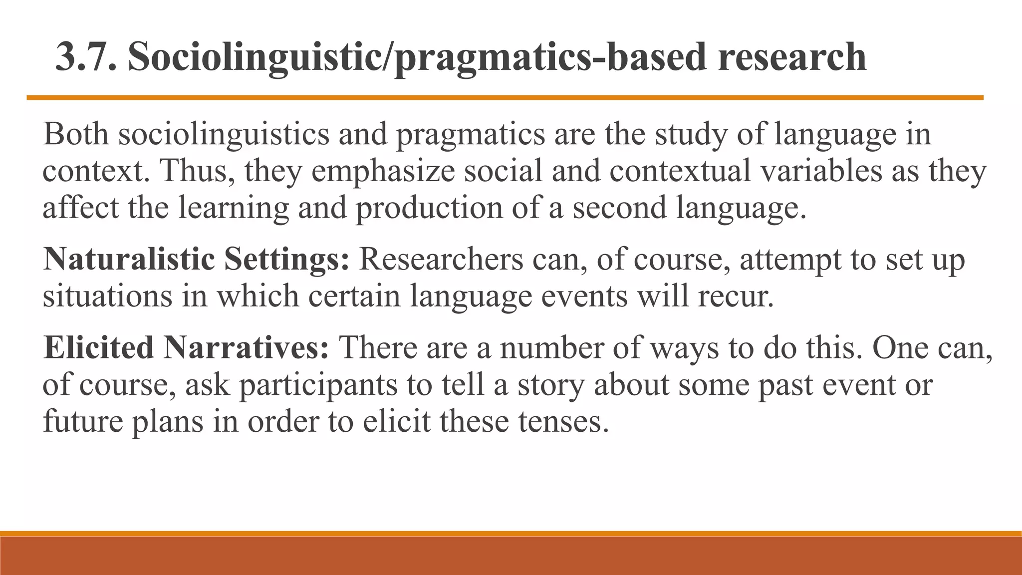 3.7. Sociolinguistic/pragmatics-based research
Both sociolinguistics and pragmatics are the study of language in
context. Thus, they emphasize social and contextual variables as they
affect the learning and production of a second language.
Naturalistic Settings: Researchers can, of course, attempt to set up
situations in which certain language events will recur.
Elicited Narratives: There are a number of ways to do this. One can,
of course, ask participants to tell a story about some past event or
future plans in order to elicit these tenses.
 