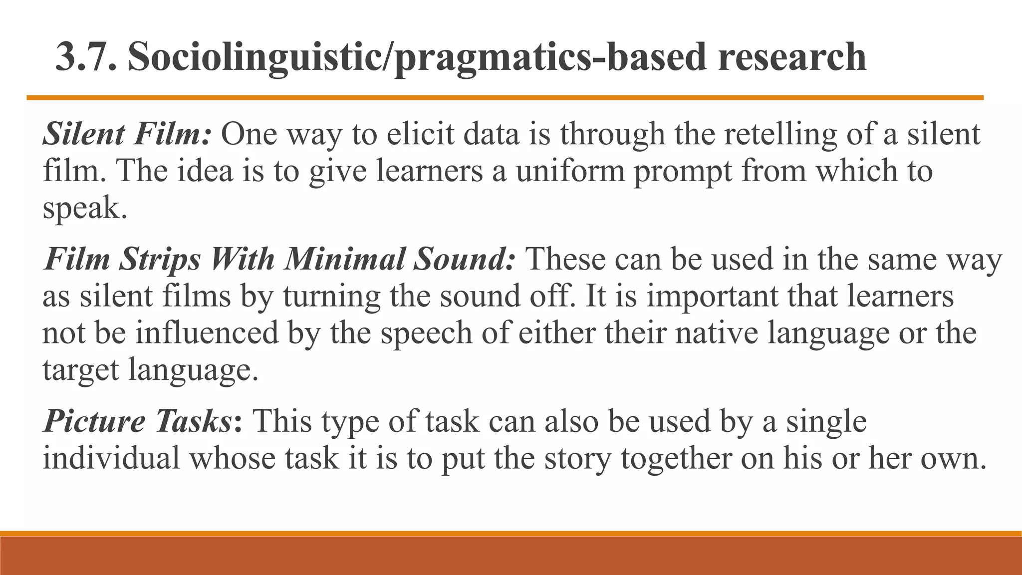 3.7. Sociolinguistic/pragmatics-based research
Silent Film: One way to elicit data is through the retelling of a silent
film. The idea is to give learners a uniform prompt from which to
speak.
Film Strips With Minimal Sound: These can be used in the same way
as silent films by turning the sound off. It is important that learners
not be influenced by the speech of either their native language or the
target language.
Picture Tasks: This type of task can also be used by a single
individual whose task it is to put the story together on his or her own.
 