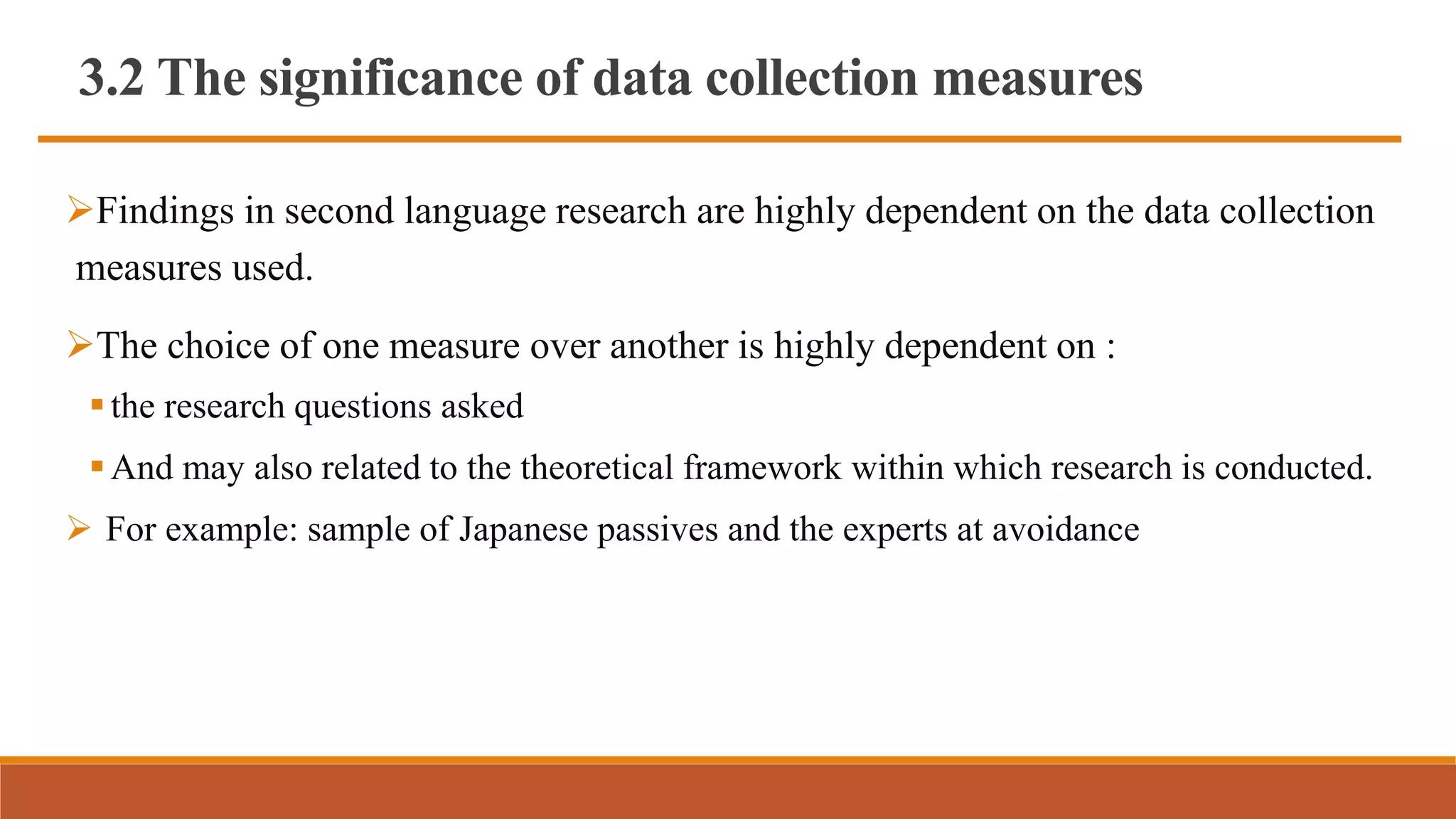 3.2 The significance of data collection measures
Findings in second language research are highly dependent on the data collection
measures used.
The choice of one measure over another is highly dependent on :
the research questions asked
And may also related to the theoretical framework within which research is conducted.
 For example: sample of Japanese passives and the experts at avoidance
 