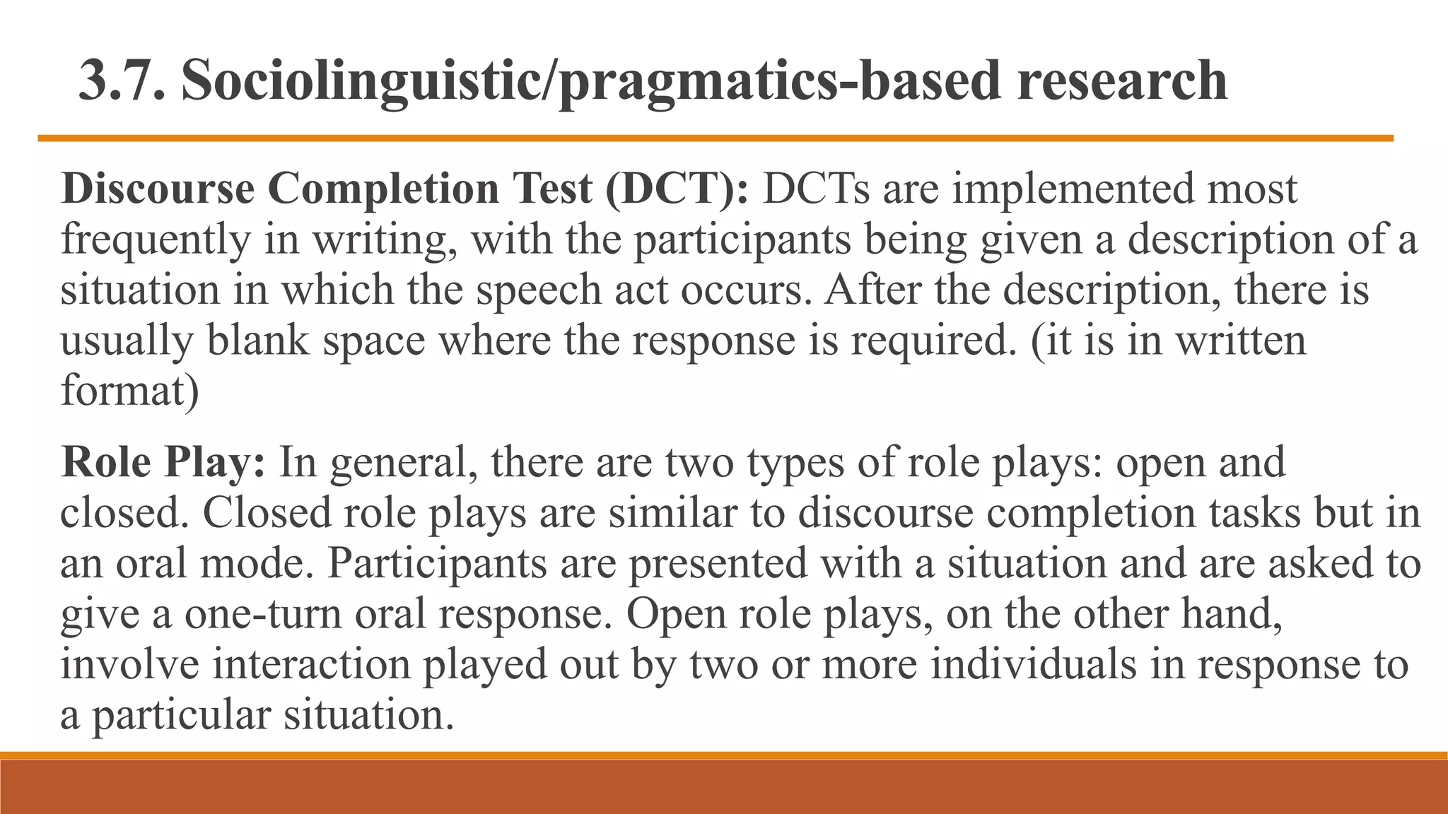 3.7. Sociolinguistic/pragmatics-based research
Discourse Completion Test (DCT): DCTs are implemented most
frequently in writing, with the participants being given a description of a
situation in which the speech act occurs. After the description, there is
usually blank space where the response is required. (it is in written
format)
Role Play: In general, there are two types of role plays: open and
closed. Closed role plays are similar to discourse completion tasks but in
an oral mode. Participants are presented with a situation and are asked to
give a one-turn oral response. Open role plays, on the other hand,
involve interaction played out by two or more individuals in response to
a particular situation.
 