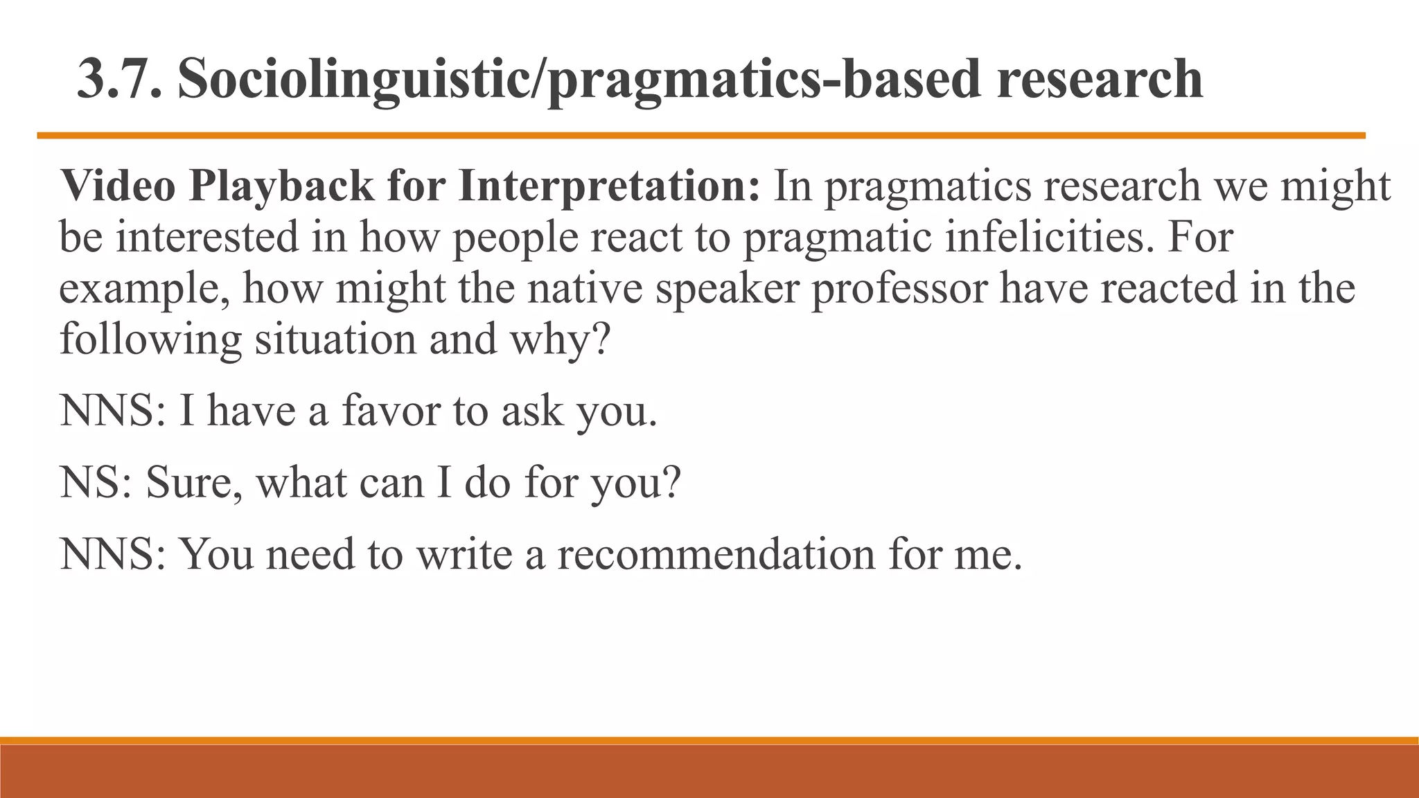 3.7. Sociolinguistic/pragmatics-based research
Video Playback for Interpretation: In pragmatics research we might
be interested in how people react to pragmatic infelicities. For
example, how might the native speaker professor have reacted in the
following situation and why?
NNS: I have a favor to ask you.
NS: Sure, what can I do for you?
NNS: You need to write a recommendation for me.
 