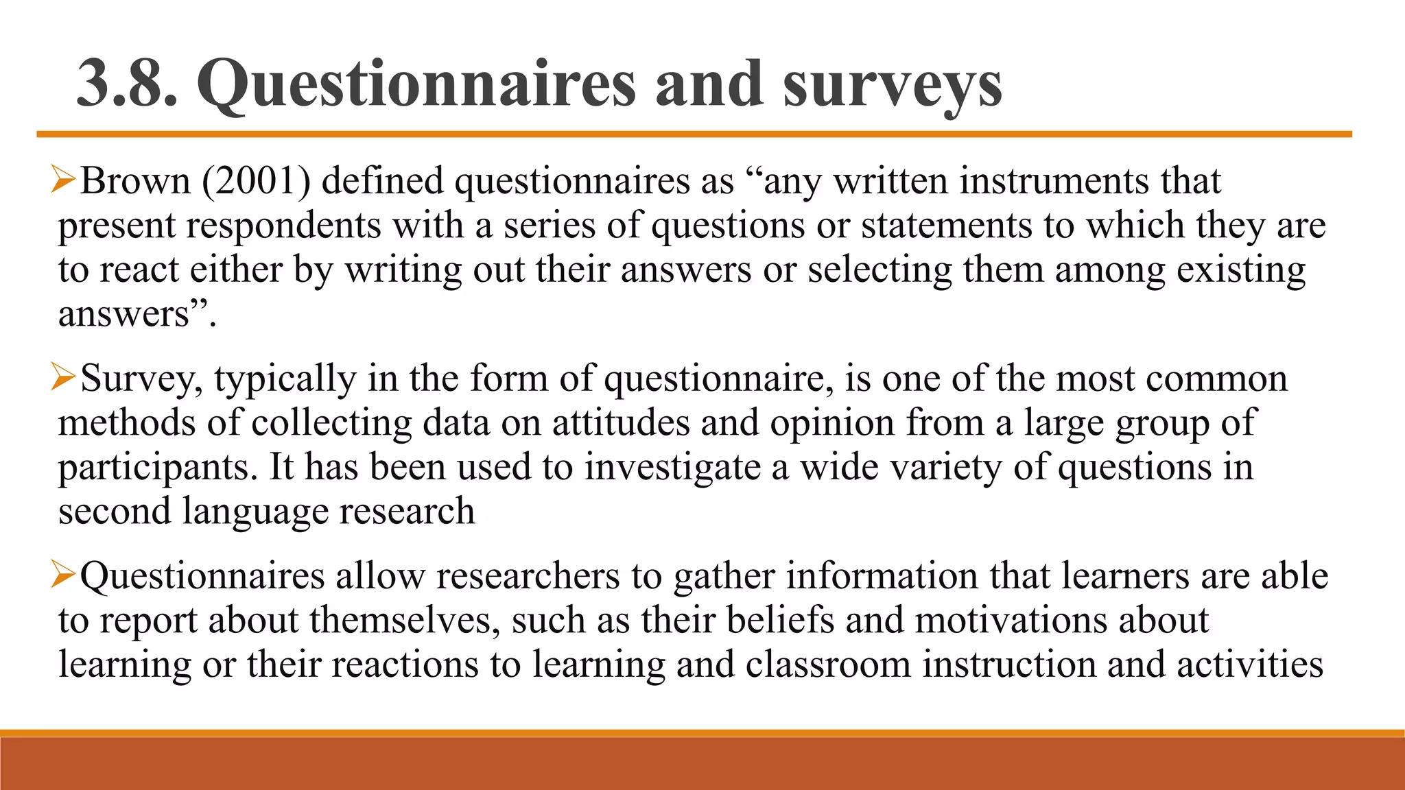 3.8. Questionnaires and surveys
Brown (2001) defined questionnaires as “any written instruments that
present respondents with a series of questions or statements to which they are
to react either by writing out their answers or selecting them among existing
answers”.
Survey, typically in the form of questionnaire, is one of the most common
methods of collecting data on attitudes and opinion from a large group of
participants. It has been used to investigate a wide variety of questions in
second language research
Questionnaires allow researchers to gather information that learners are able
to report about themselves, such as their beliefs and motivations about
learning or their reactions to learning and classroom instruction and activities
 