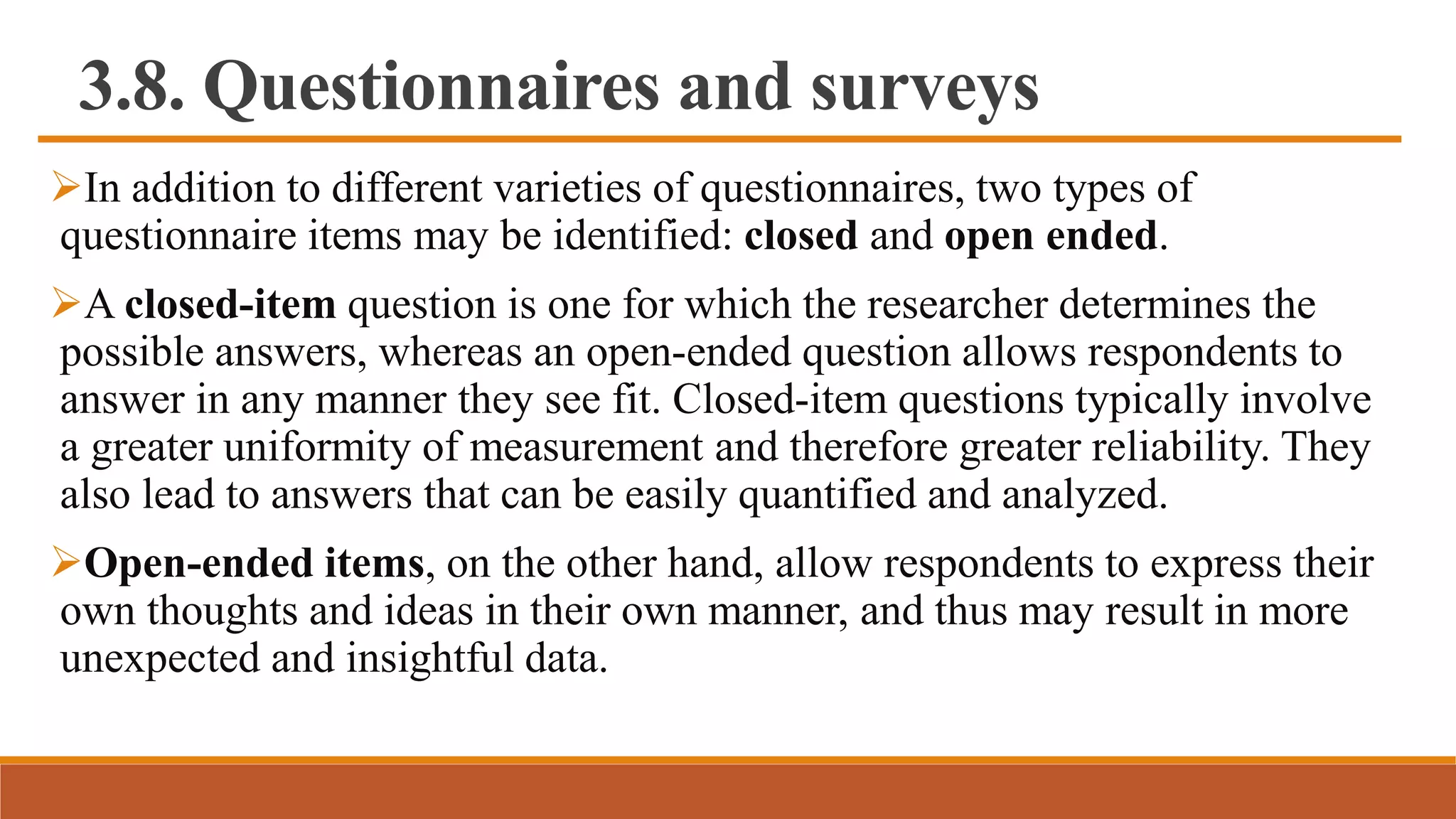 3.8. Questionnaires and surveys
In addition to different varieties of questionnaires, two types of
questionnaire items may be identified: closed and open ended.
A closed-item question is one for which the researcher determines the
possible answers, whereas an open-ended question allows respondents to
answer in any manner they see fit. Closed-item questions typically involve
a greater uniformity of measurement and therefore greater reliability. They
also lead to answers that can be easily quantified and analyzed.
Open-ended items, on the other hand, allow respondents to express their
own thoughts and ideas in their own manner, and thus may result in more
unexpected and insightful data.
 