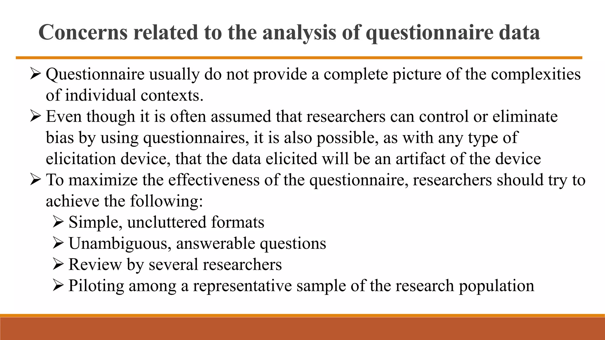 Concerns related to the analysis of questionnaire data
 Questionnaire usually do not provide a complete picture of the complexities
of individual contexts.
 Even though it is often assumed that researchers can control or eliminate
bias by using questionnaires, it is also possible, as with any type of
elicitation device, that the data elicited will be an artifact of the device
 To maximize the effectiveness of the questionnaire, researchers should try to
achieve the following:
 Simple, uncluttered formats
 Unambiguous, answerable questions
 Review by several researchers
 Piloting among a representative sample of the research population
 