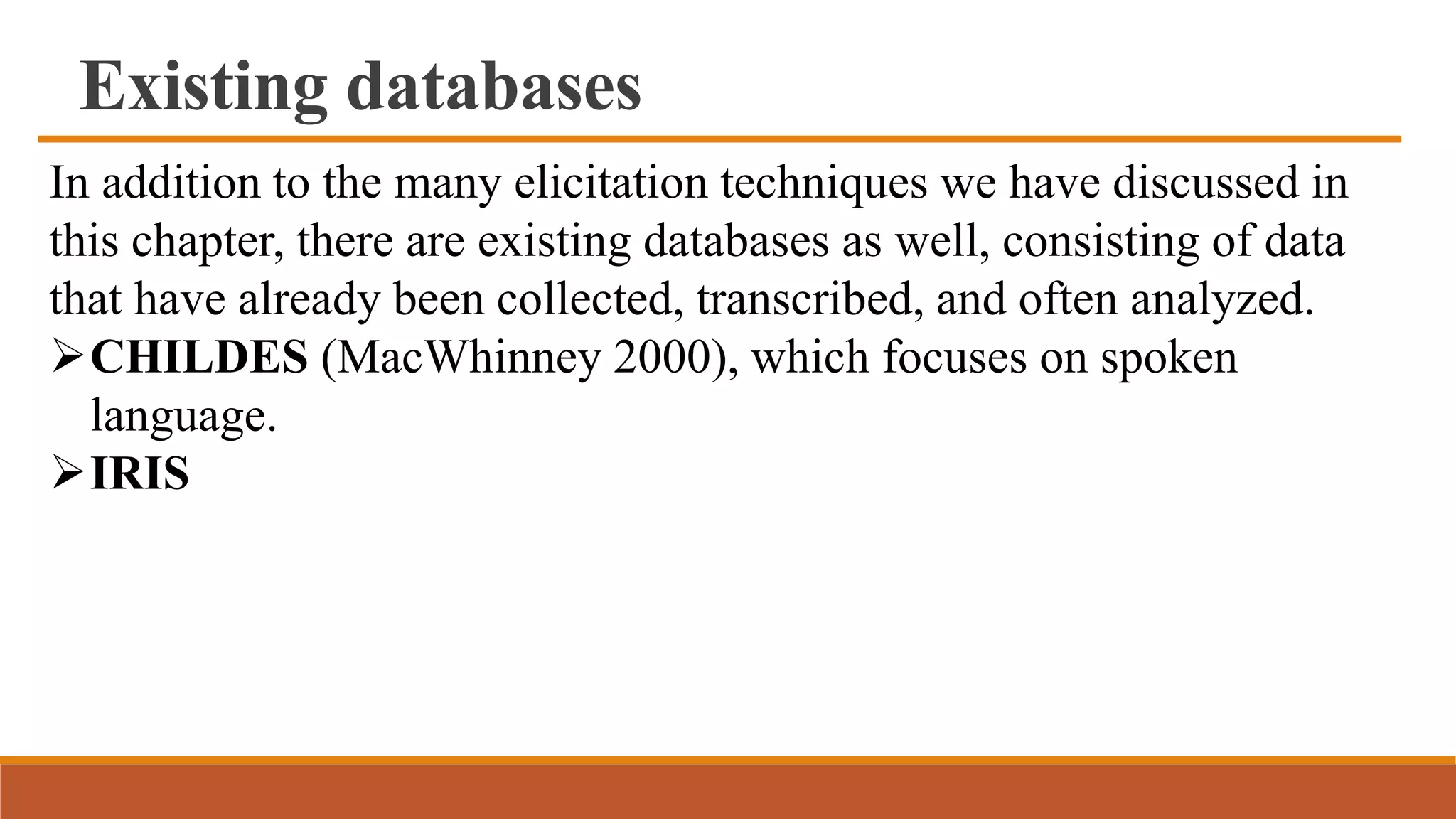 Existing databases
In addition to the many elicitation techniques we have discussed in
this chapter, there are existing databases as well, consisting of data
that have already been collected, transcribed, and often analyzed.
CHILDES (MacWhinney 2000), which focuses on spoken
language.
IRIS
 