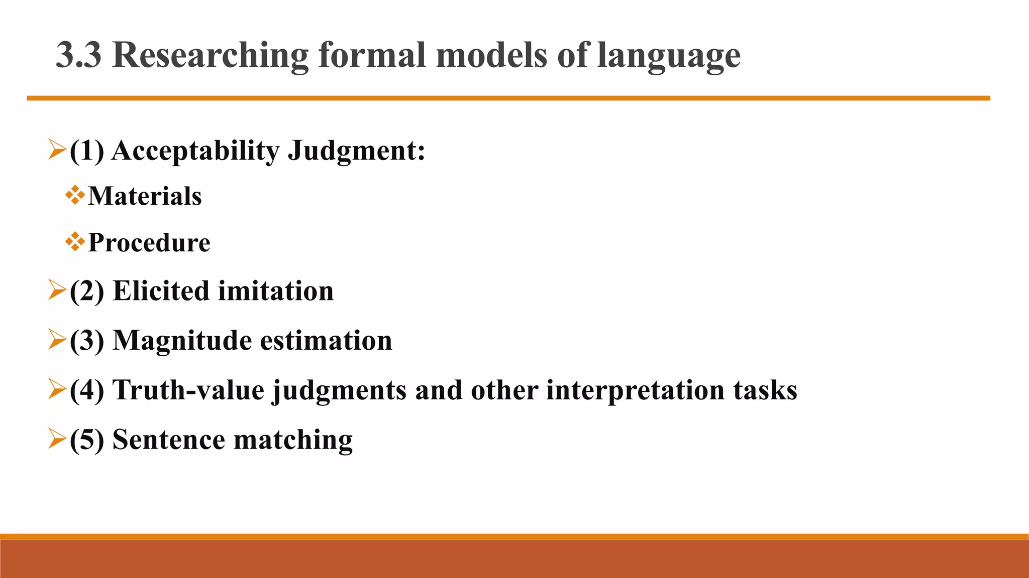 3.3 Researching formal models of language
(1) Acceptability Judgment:
Materials
Procedure
(2) Elicited imitation
(3) Magnitude estimation
(4) Truth-value judgments and other interpretation tasks
(5) Sentence matching
 