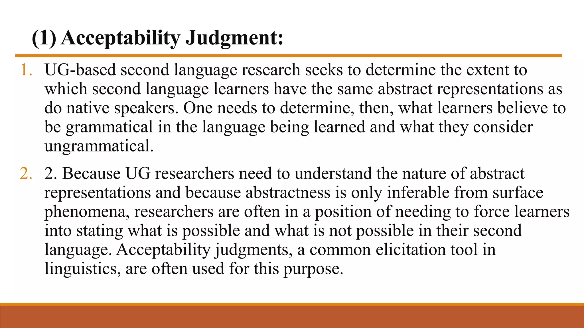 (1) Acceptability Judgment:
1. UG-based second language research seeks to determine the extent to
which second language learners have the same abstract representations as
do native speakers. One needs to determine, then, what learners believe to
be grammatical in the language being learned and what they consider
ungrammatical.
2. 2. Because UG researchers need to understand the nature of abstract
representations and because abstractness is only inferable from surface
phenomena, researchers are often in a position of needing to force learners
into stating what is possible and what is not possible in their second
language. Acceptability judgments, a common elicitation tool in
linguistics, are often used for this purpose.
 