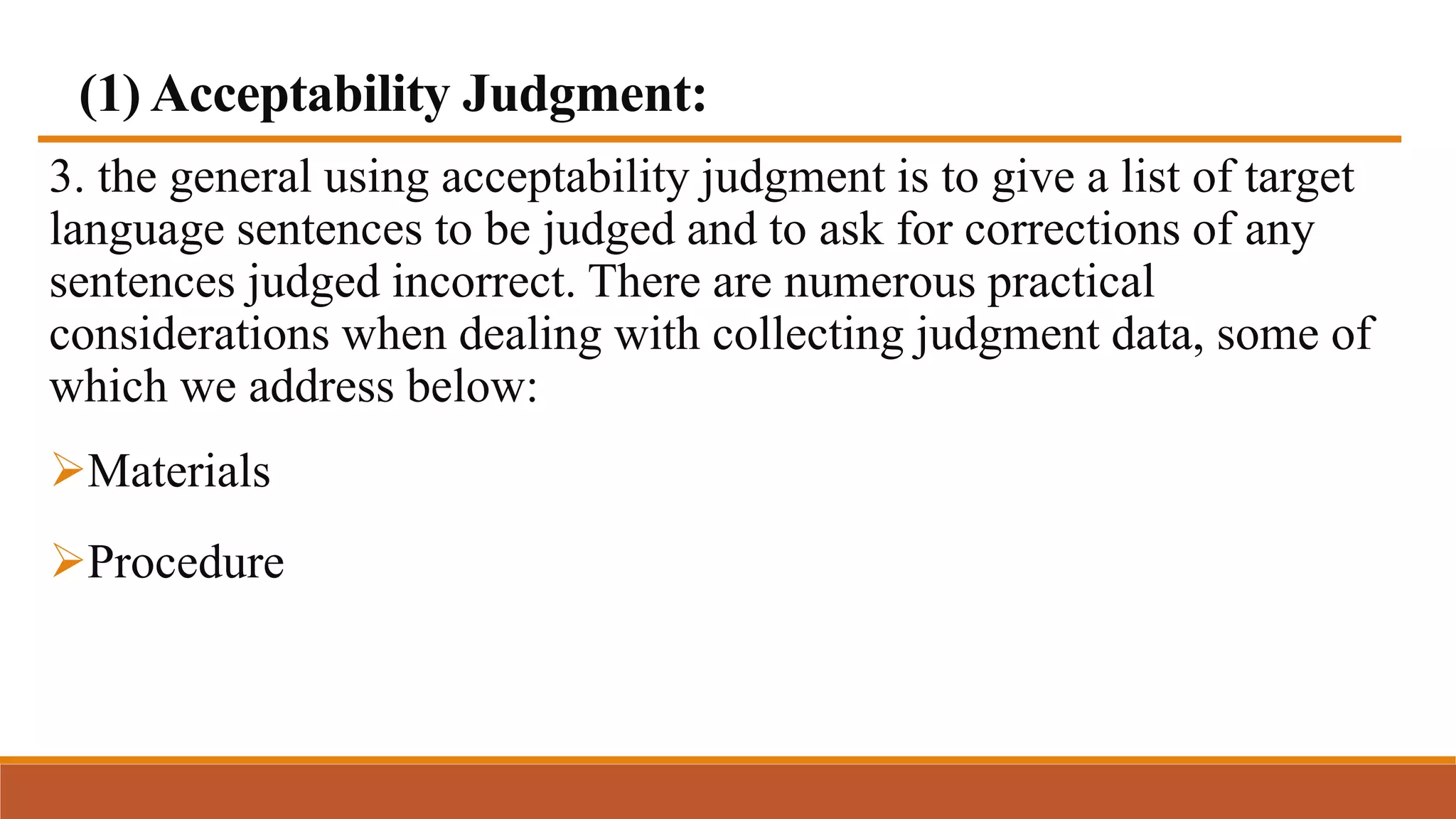 (1) Acceptability Judgment:
3. the general using acceptability judgment is to give a list of target
language sentences to be judged and to ask for corrections of any
sentences judged incorrect. There are numerous practical
considerations when dealing with collecting judgment data, some of
which we address below:
Materials
Procedure
 