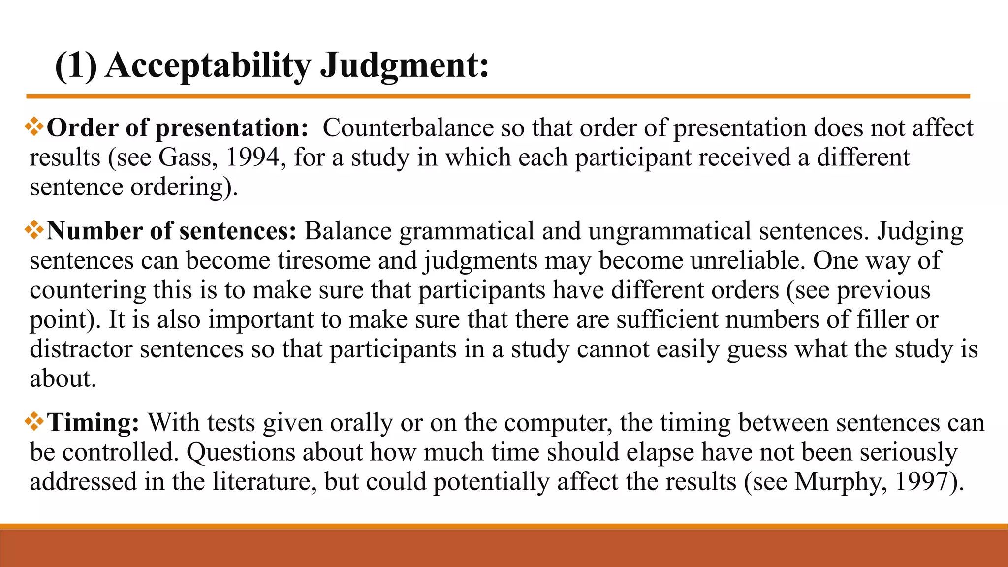 (1) Acceptability Judgment:
Order of presentation: Counterbalance so that order of presentation does not affect
results (see Gass, 1994, for a study in which each participant received a different
sentence ordering).
Number of sentences: Balance grammatical and ungrammatical sentences. Judging
sentences can become tiresome and judgments may become unreliable. One way of
countering this is to make sure that participants have different orders (see previous
point). It is also important to make sure that there are sufficient numbers of filler or
distractor sentences so that participants in a study cannot easily guess what the study is
about.
Timing: With tests given orally or on the computer, the timing between sentences can
be controlled. Questions about how much time should elapse have not been seriously
addressed in the literature, but could potentially affect the results (see Murphy, 1997).
 