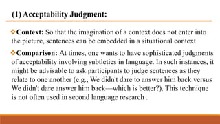 (1) Acceptability Judgment:
Context: So that the imagination of a context does not enter into
the picture, sentences can be embedded in a situational context
Comparison: At times, one wants to have sophisticated judgments
of acceptability involving subtleties in language. In such instances, it
might be advisable to ask participants to judge sentences as they
relate to one another (e.g., We didn't dare to answer him back versus
We didn't dare answer him back—which is better?). This technique
is not often used in second language research .
 