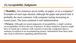 (1) Acceptability Judgment:
Modality: Are sentences given orally, on paper, or on a computer?
Examples of each type abound, although the paper and pencil task is
probably the most common, with computer testing increasing in
recent years. The least common is oral administration
Pictures: Although not actual judgments of acceptability, a slight variation
on acceptability involves the use of pictures. In these situations, learners might
have to match up a sentence with a picture or provide a judgment about a
sentence in relation to an accompanying picture. Information from these tasks
may lead to inferences regarding grammaticality.
 