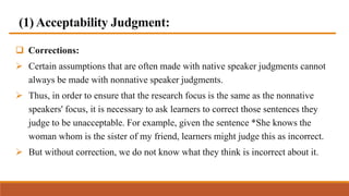(1) Acceptability Judgment:
 Corrections:
 Certain assumptions that are often made with native speaker judgments cannot
always be made with nonnative speaker judgments.
 Thus, in order to ensure that the research focus is the same as the nonnative
speakers' focus, it is necessary to ask learners to correct those sentences they
judge to be unacceptable. For example, given the sentence *She knows the
woman whom is the sister of my friend, learners might judge this as incorrect.
 But without correction, we do not know what they think is incorrect about it.
 