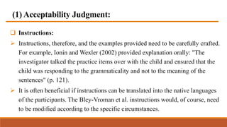 (1) Acceptability Judgment:
 Instructions:
 Instructions, therefore, and the examples provided need to be carefully crafted.
For example, Ionin and Wexler (2002) provided explanation orally: "The
investigator talked the practice items over with the child and ensured that the
child was responding to the grammaticality and not to the meaning of the
sentences" (p. 121).
 It is often beneficial if instructions can be translated into the native languages
of the participants. The Bley-Vroman et al. instructions would, of course, need
to be modified according to the specific circumstances.
 
