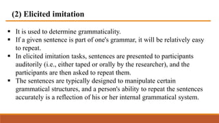(2) Elicited imitation
 It is used to determine grammaticality.
 If a given sentence is part of one's grammar, it will be relatively easy
to repeat.
 In elicited imitation tasks, sentences are presented to participants
auditorily (i.e., either taped or orally by the researcher), and the
participants are then asked to repeat them.
 The sentences are typically designed to manipulate certain
grammatical structures, and a person's ability to repeat the sentences
accurately is a reflection of his or her internal grammatical system.
 
